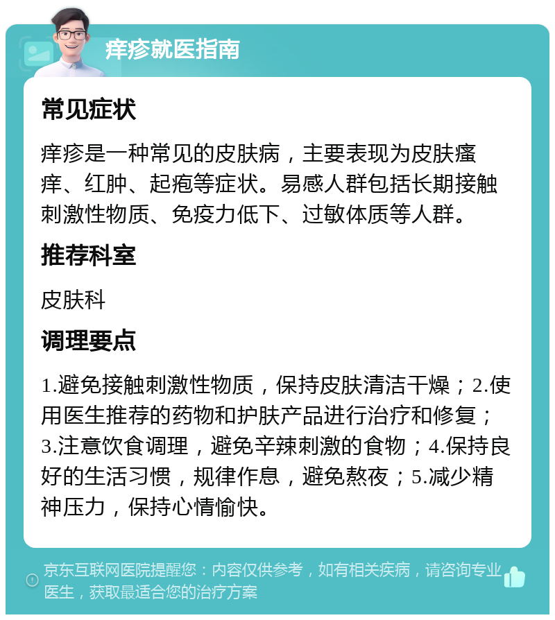 痒疹就医指南 常见症状 痒疹是一种常见的皮肤病，主要表现为皮肤瘙痒、红肿、起疱等症状。易感人群包括长期接触刺激性物质、免疫力低下、过敏体质等人群。 推荐科室 皮肤科 调理要点 1.避免接触刺激性物质，保持皮肤清洁干燥；2.使用医生推荐的药物和护肤产品进行治疗和修复；3.注意饮食调理，避免辛辣刺激的食物；4.保持良好的生活习惯，规律作息，避免熬夜；5.减少精神压力，保持心情愉快。