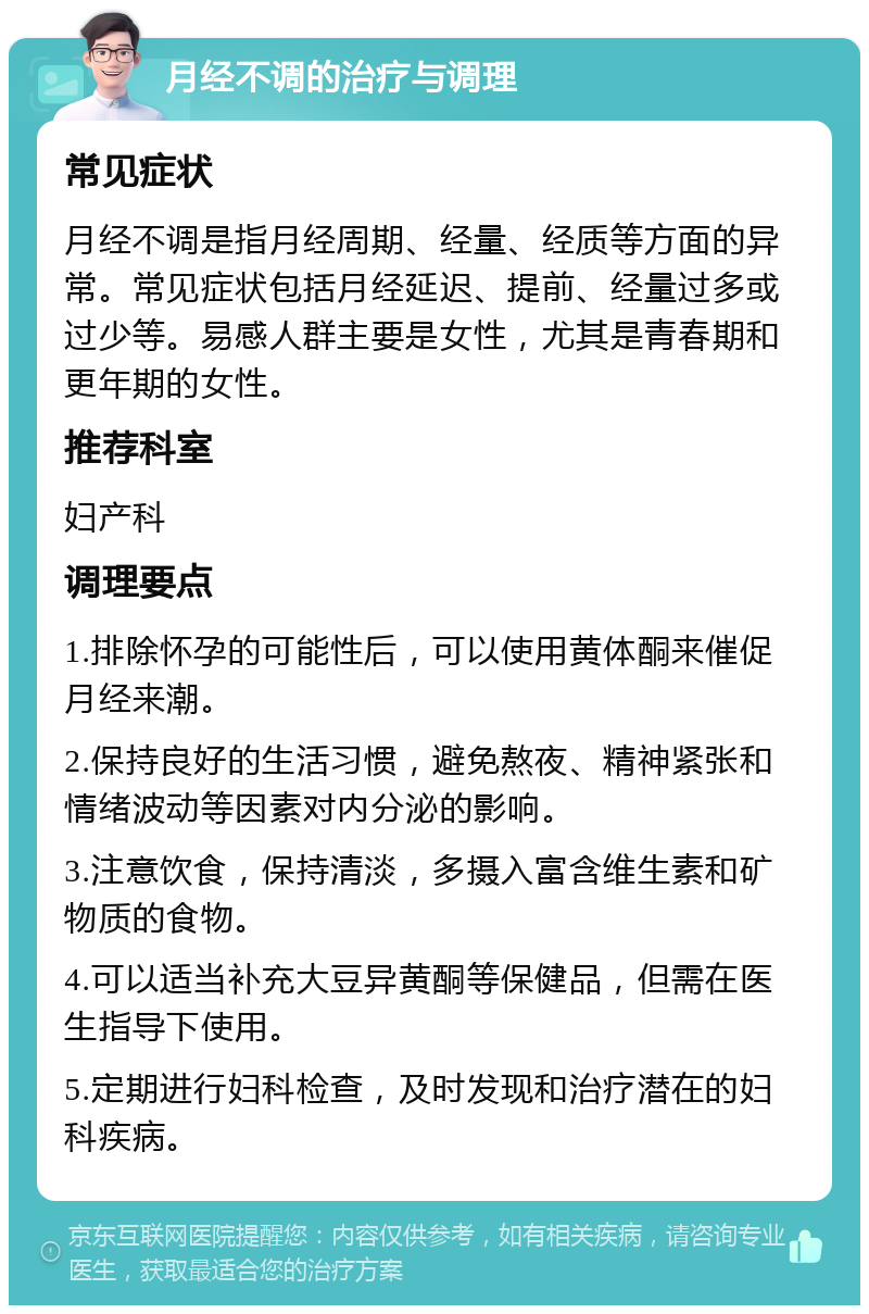 月经不调的治疗与调理 常见症状 月经不调是指月经周期、经量、经质等方面的异常。常见症状包括月经延迟、提前、经量过多或过少等。易感人群主要是女性，尤其是青春期和更年期的女性。 推荐科室 妇产科 调理要点 1.排除怀孕的可能性后，可以使用黄体酮来催促月经来潮。 2.保持良好的生活习惯，避免熬夜、精神紧张和情绪波动等因素对内分泌的影响。 3.注意饮食，保持清淡，多摄入富含维生素和矿物质的食物。 4.可以适当补充大豆异黄酮等保健品，但需在医生指导下使用。 5.定期进行妇科检查，及时发现和治疗潜在的妇科疾病。