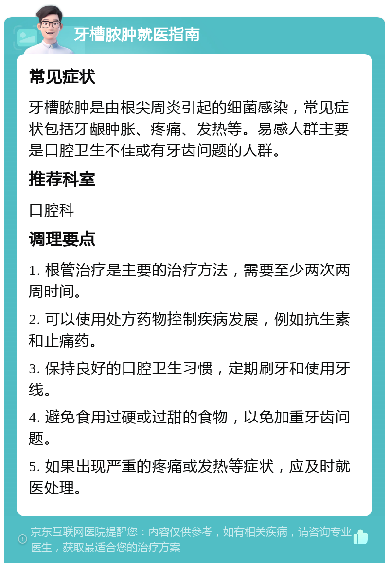 牙槽脓肿就医指南 常见症状 牙槽脓肿是由根尖周炎引起的细菌感染，常见症状包括牙龈肿胀、疼痛、发热等。易感人群主要是口腔卫生不佳或有牙齿问题的人群。 推荐科室 口腔科 调理要点 1. 根管治疗是主要的治疗方法，需要至少两次两周时间。 2. 可以使用处方药物控制疾病发展，例如抗生素和止痛药。 3. 保持良好的口腔卫生习惯，定期刷牙和使用牙线。 4. 避免食用过硬或过甜的食物，以免加重牙齿问题。 5. 如果出现严重的疼痛或发热等症状，应及时就医处理。