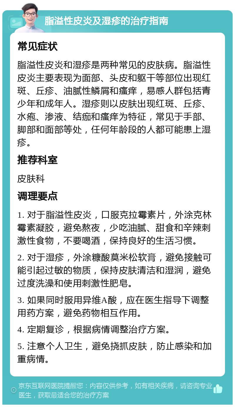 脂溢性皮炎及湿疹的治疗指南 常见症状 脂溢性皮炎和湿疹是两种常见的皮肤病。脂溢性皮炎主要表现为面部、头皮和躯干等部位出现红斑、丘疹、油腻性鳞屑和瘙痒，易感人群包括青少年和成年人。湿疹则以皮肤出现红斑、丘疹、水疱、渗液、结痂和瘙痒为特征，常见于手部、脚部和面部等处，任何年龄段的人都可能患上湿疹。 推荐科室 皮肤科 调理要点 1. 对于脂溢性皮炎，口服克拉霉素片，外涂克林霉素凝胶，避免熬夜，少吃油腻、甜食和辛辣刺激性食物，不要喝酒，保持良好的生活习惯。 2. 对于湿疹，外涂糠酸莫米松软膏，避免接触可能引起过敏的物质，保持皮肤清洁和湿润，避免过度洗澡和使用刺激性肥皂。 3. 如果同时服用异维A酸，应在医生指导下调整用药方案，避免药物相互作用。 4. 定期复诊，根据病情调整治疗方案。 5. 注意个人卫生，避免挠抓皮肤，防止感染和加重病情。