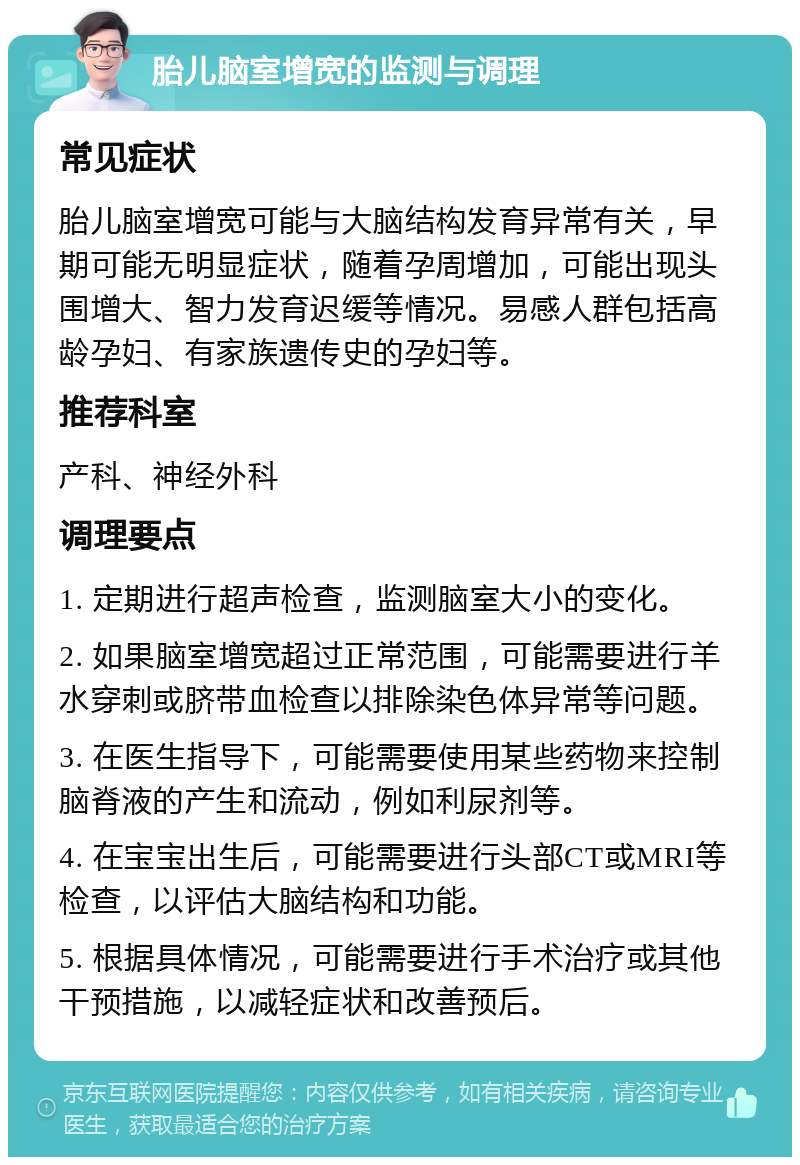 胎儿脑室增宽的监测与调理 常见症状 胎儿脑室增宽可能与大脑结构发育异常有关，早期可能无明显症状，随着孕周增加，可能出现头围增大、智力发育迟缓等情况。易感人群包括高龄孕妇、有家族遗传史的孕妇等。 推荐科室 产科、神经外科 调理要点 1. 定期进行超声检查，监测脑室大小的变化。 2. 如果脑室增宽超过正常范围，可能需要进行羊水穿刺或脐带血检查以排除染色体异常等问题。 3. 在医生指导下，可能需要使用某些药物来控制脑脊液的产生和流动，例如利尿剂等。 4. 在宝宝出生后，可能需要进行头部CT或MRI等检查，以评估大脑结构和功能。 5. 根据具体情况，可能需要进行手术治疗或其他干预措施，以减轻症状和改善预后。