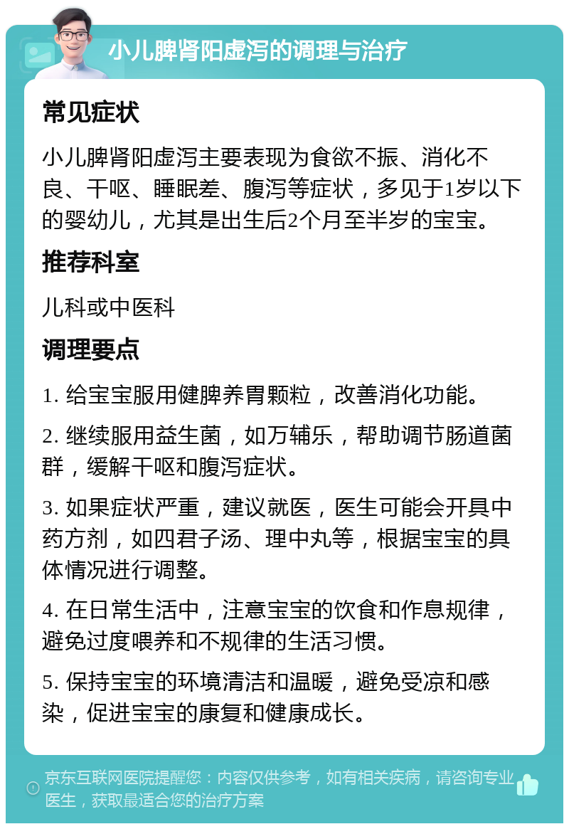 小儿脾肾阳虚泻的调理与治疗 常见症状 小儿脾肾阳虚泻主要表现为食欲不振、消化不良、干呕、睡眠差、腹泻等症状，多见于1岁以下的婴幼儿，尤其是出生后2个月至半岁的宝宝。 推荐科室 儿科或中医科 调理要点 1. 给宝宝服用健脾养胃颗粒，改善消化功能。 2. 继续服用益生菌，如万辅乐，帮助调节肠道菌群，缓解干呕和腹泻症状。 3. 如果症状严重，建议就医，医生可能会开具中药方剂，如四君子汤、理中丸等，根据宝宝的具体情况进行调整。 4. 在日常生活中，注意宝宝的饮食和作息规律，避免过度喂养和不规律的生活习惯。 5. 保持宝宝的环境清洁和温暖，避免受凉和感染，促进宝宝的康复和健康成长。