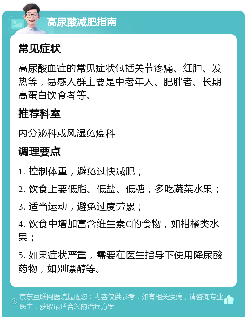 高尿酸减肥指南 常见症状 高尿酸血症的常见症状包括关节疼痛、红肿、发热等，易感人群主要是中老年人、肥胖者、长期高蛋白饮食者等。 推荐科室 内分泌科或风湿免疫科 调理要点 1. 控制体重，避免过快减肥； 2. 饮食上要低脂、低盐、低糖，多吃蔬菜水果； 3. 适当运动，避免过度劳累； 4. 饮食中增加富含维生素C的食物，如柑橘类水果； 5. 如果症状严重，需要在医生指导下使用降尿酸药物，如别嘌醇等。