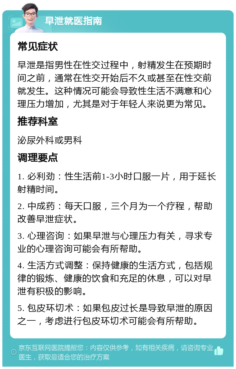 早泄就医指南 常见症状 早泄是指男性在性交过程中，射精发生在预期时间之前，通常在性交开始后不久或甚至在性交前就发生。这种情况可能会导致性生活不满意和心理压力增加，尤其是对于年轻人来说更为常见。 推荐科室 泌尿外科或男科 调理要点 1. 必利劲：性生活前1-3小时口服一片，用于延长射精时间。 2. 中成药：每天口服，三个月为一个疗程，帮助改善早泄症状。 3. 心理咨询：如果早泄与心理压力有关，寻求专业的心理咨询可能会有所帮助。 4. 生活方式调整：保持健康的生活方式，包括规律的锻炼、健康的饮食和充足的休息，可以对早泄有积极的影响。 5. 包皮环切术：如果包皮过长是导致早泄的原因之一，考虑进行包皮环切术可能会有所帮助。