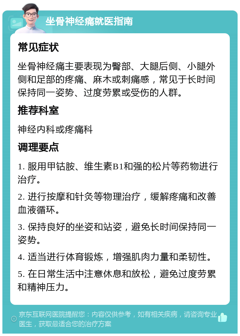 坐骨神经痛就医指南 常见症状 坐骨神经痛主要表现为臀部、大腿后侧、小腿外侧和足部的疼痛、麻木或刺痛感，常见于长时间保持同一姿势、过度劳累或受伤的人群。 推荐科室 神经内科或疼痛科 调理要点 1. 服用甲钴胺、维生素B1和强的松片等药物进行治疗。 2. 进行按摩和针灸等物理治疗，缓解疼痛和改善血液循环。 3. 保持良好的坐姿和站姿，避免长时间保持同一姿势。 4. 适当进行体育锻炼，增强肌肉力量和柔韧性。 5. 在日常生活中注意休息和放松，避免过度劳累和精神压力。