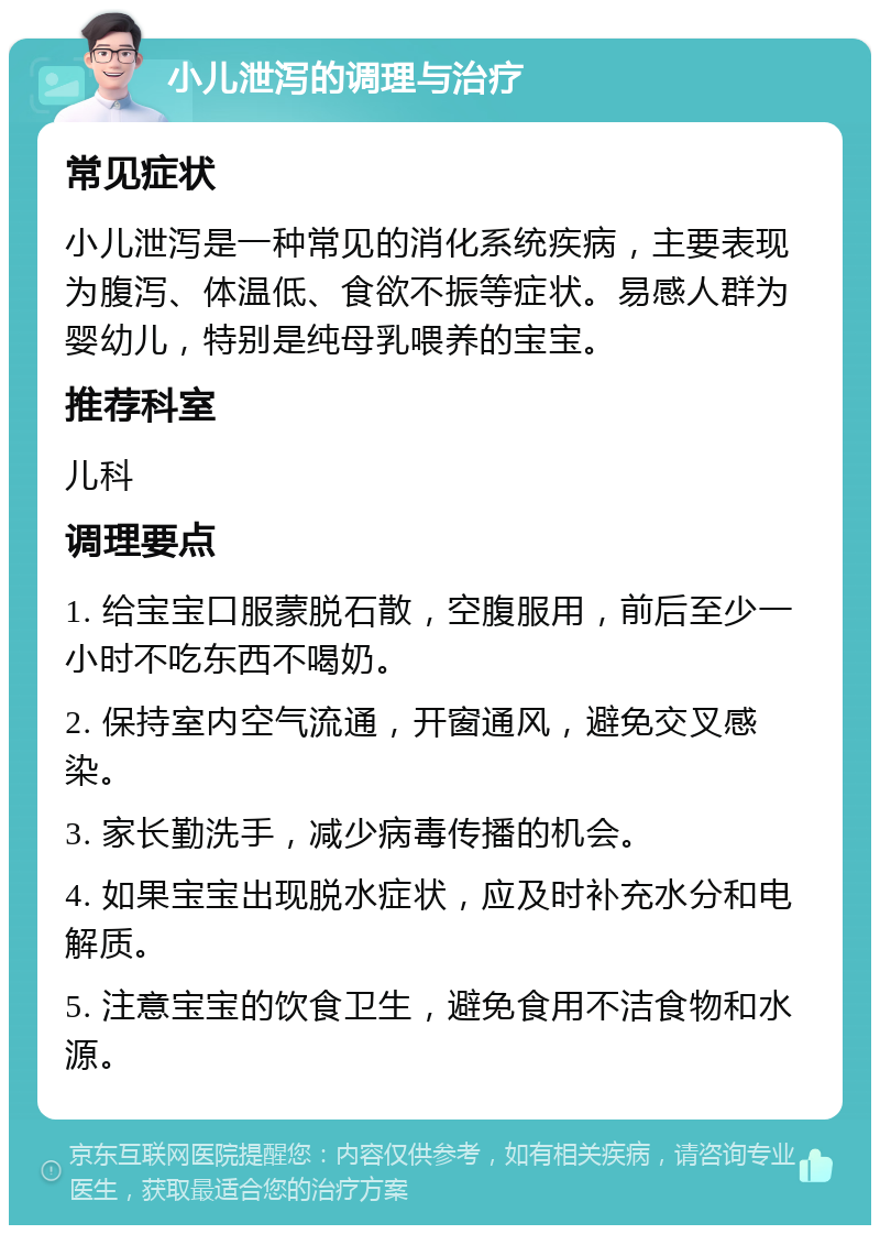 小儿泄泻的调理与治疗 常见症状 小儿泄泻是一种常见的消化系统疾病，主要表现为腹泻、体温低、食欲不振等症状。易感人群为婴幼儿，特别是纯母乳喂养的宝宝。 推荐科室 儿科 调理要点 1. 给宝宝口服蒙脱石散，空腹服用，前后至少一小时不吃东西不喝奶。 2. 保持室内空气流通，开窗通风，避免交叉感染。 3. 家长勤洗手，减少病毒传播的机会。 4. 如果宝宝出现脱水症状，应及时补充水分和电解质。 5. 注意宝宝的饮食卫生，避免食用不洁食物和水源。