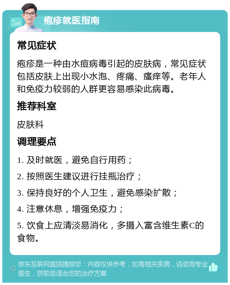 疱疹就医指南 常见症状 疱疹是一种由水痘病毒引起的皮肤病，常见症状包括皮肤上出现小水泡、疼痛、瘙痒等。老年人和免疫力较弱的人群更容易感染此病毒。 推荐科室 皮肤科 调理要点 1. 及时就医，避免自行用药； 2. 按照医生建议进行挂瓶治疗； 3. 保持良好的个人卫生，避免感染扩散； 4. 注意休息，增强免疫力； 5. 饮食上应清淡易消化，多摄入富含维生素C的食物。