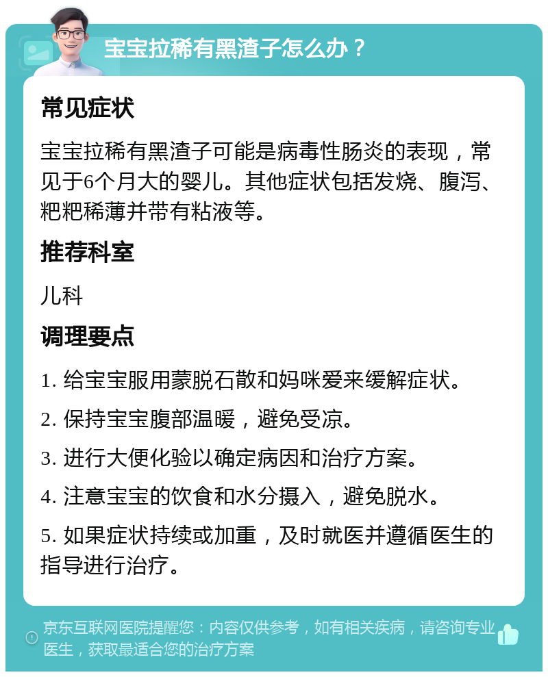 宝宝拉稀有黑渣子怎么办？ 常见症状 宝宝拉稀有黑渣子可能是病毒性肠炎的表现，常见于6个月大的婴儿。其他症状包括发烧、腹泻、粑粑稀薄并带有粘液等。 推荐科室 儿科 调理要点 1. 给宝宝服用蒙脱石散和妈咪爱来缓解症状。 2. 保持宝宝腹部温暖，避免受凉。 3. 进行大便化验以确定病因和治疗方案。 4. 注意宝宝的饮食和水分摄入，避免脱水。 5. 如果症状持续或加重，及时就医并遵循医生的指导进行治疗。