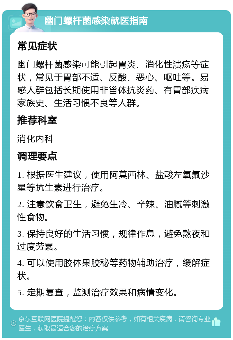 幽门螺杆菌感染就医指南 常见症状 幽门螺杆菌感染可能引起胃炎、消化性溃疡等症状，常见于胃部不适、反酸、恶心、呕吐等。易感人群包括长期使用非甾体抗炎药、有胃部疾病家族史、生活习惯不良等人群。 推荐科室 消化内科 调理要点 1. 根据医生建议，使用阿莫西林、盐酸左氧氟沙星等抗生素进行治疗。 2. 注意饮食卫生，避免生冷、辛辣、油腻等刺激性食物。 3. 保持良好的生活习惯，规律作息，避免熬夜和过度劳累。 4. 可以使用胶体果胶秘等药物辅助治疗，缓解症状。 5. 定期复查，监测治疗效果和病情变化。