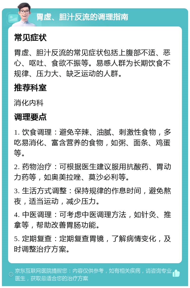 胃虚、胆汁反流的调理指南 常见症状 胃虚、胆汁反流的常见症状包括上腹部不适、恶心、呕吐、食欲不振等。易感人群为长期饮食不规律、压力大、缺乏运动的人群。 推荐科室 消化内科 调理要点 1. 饮食调理：避免辛辣、油腻、刺激性食物，多吃易消化、富含营养的食物，如粥、面条、鸡蛋等。 2. 药物治疗：可根据医生建议服用抗酸药、胃动力药等，如奥美拉唑、莫沙必利等。 3. 生活方式调整：保持规律的作息时间，避免熬夜，适当运动，减少压力。 4. 中医调理：可考虑中医调理方法，如针灸、推拿等，帮助改善胃肠功能。 5. 定期复查：定期复查胃镜，了解病情变化，及时调整治疗方案。