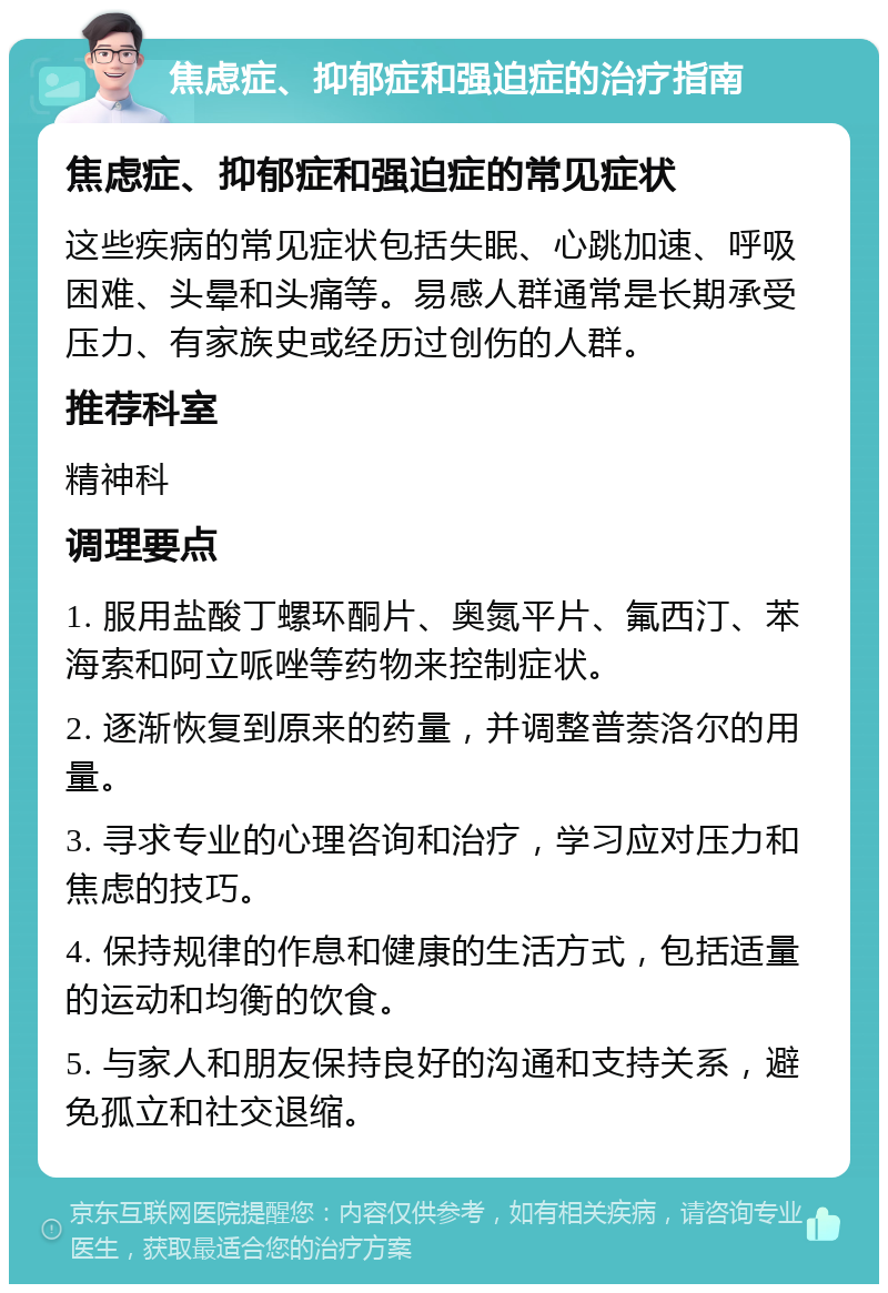 焦虑症、抑郁症和强迫症的治疗指南 焦虑症、抑郁症和强迫症的常见症状 这些疾病的常见症状包括失眠、心跳加速、呼吸困难、头晕和头痛等。易感人群通常是长期承受压力、有家族史或经历过创伤的人群。 推荐科室 精神科 调理要点 1. 服用盐酸丁螺环酮片、奥氮平片、氟西汀、苯海索和阿立哌唑等药物来控制症状。 2. 逐渐恢复到原来的药量，并调整普萘洛尔的用量。 3. 寻求专业的心理咨询和治疗，学习应对压力和焦虑的技巧。 4. 保持规律的作息和健康的生活方式，包括适量的运动和均衡的饮食。 5. 与家人和朋友保持良好的沟通和支持关系，避免孤立和社交退缩。