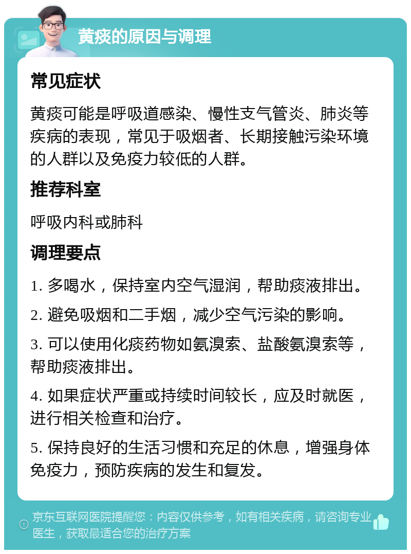 黄痰的原因与调理 常见症状 黄痰可能是呼吸道感染、慢性支气管炎、肺炎等疾病的表现，常见于吸烟者、长期接触污染环境的人群以及免疫力较低的人群。 推荐科室 呼吸内科或肺科 调理要点 1. 多喝水，保持室内空气湿润，帮助痰液排出。 2. 避免吸烟和二手烟，减少空气污染的影响。 3. 可以使用化痰药物如氨溴索、盐酸氨溴索等，帮助痰液排出。 4. 如果症状严重或持续时间较长，应及时就医，进行相关检查和治疗。 5. 保持良好的生活习惯和充足的休息，增强身体免疫力，预防疾病的发生和复发。