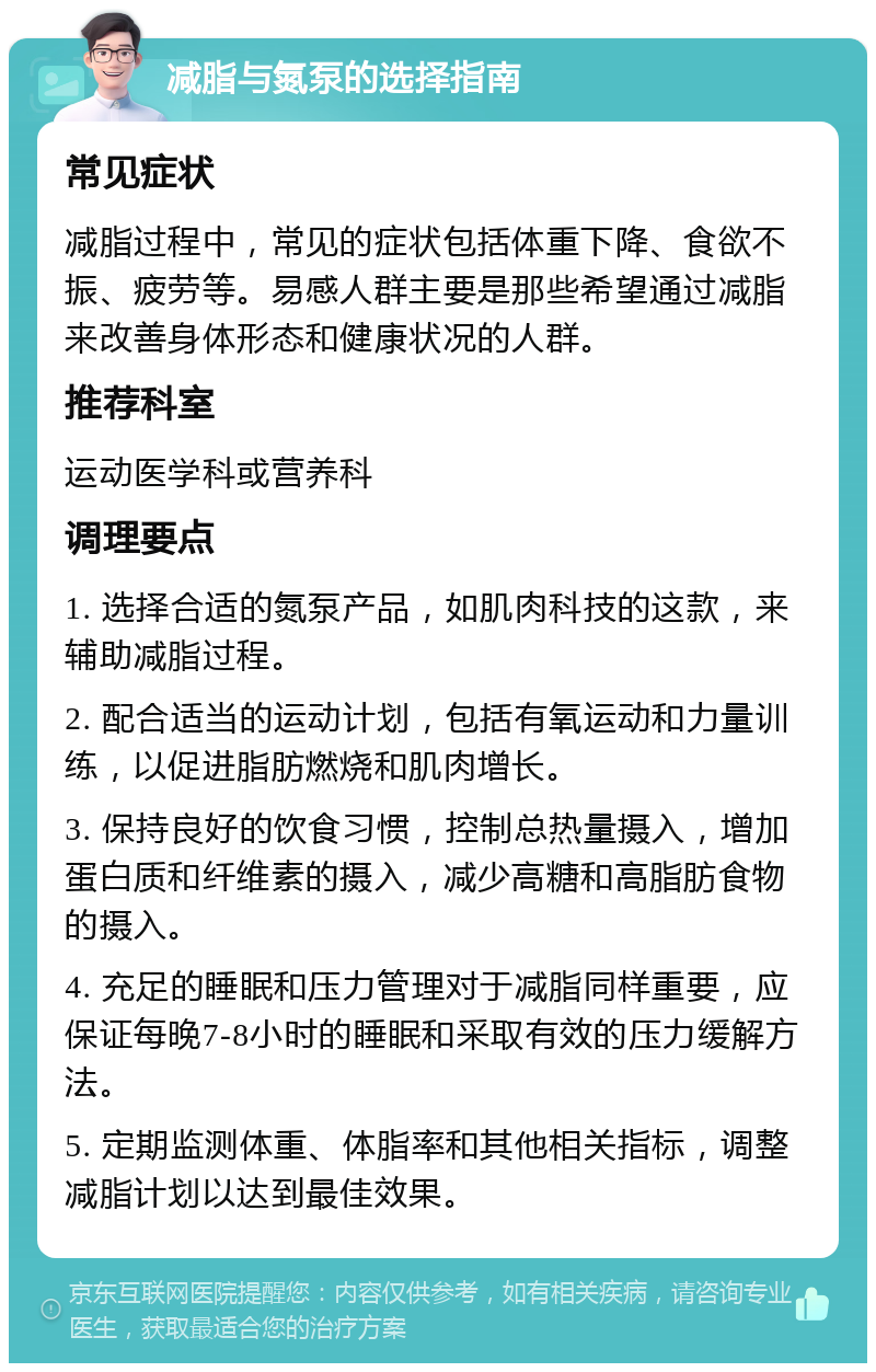 减脂与氮泵的选择指南 常见症状 减脂过程中，常见的症状包括体重下降、食欲不振、疲劳等。易感人群主要是那些希望通过减脂来改善身体形态和健康状况的人群。 推荐科室 运动医学科或营养科 调理要点 1. 选择合适的氮泵产品，如肌肉科技的这款，来辅助减脂过程。 2. 配合适当的运动计划，包括有氧运动和力量训练，以促进脂肪燃烧和肌肉增长。 3. 保持良好的饮食习惯，控制总热量摄入，增加蛋白质和纤维素的摄入，减少高糖和高脂肪食物的摄入。 4. 充足的睡眠和压力管理对于减脂同样重要，应保证每晚7-8小时的睡眠和采取有效的压力缓解方法。 5. 定期监测体重、体脂率和其他相关指标，调整减脂计划以达到最佳效果。