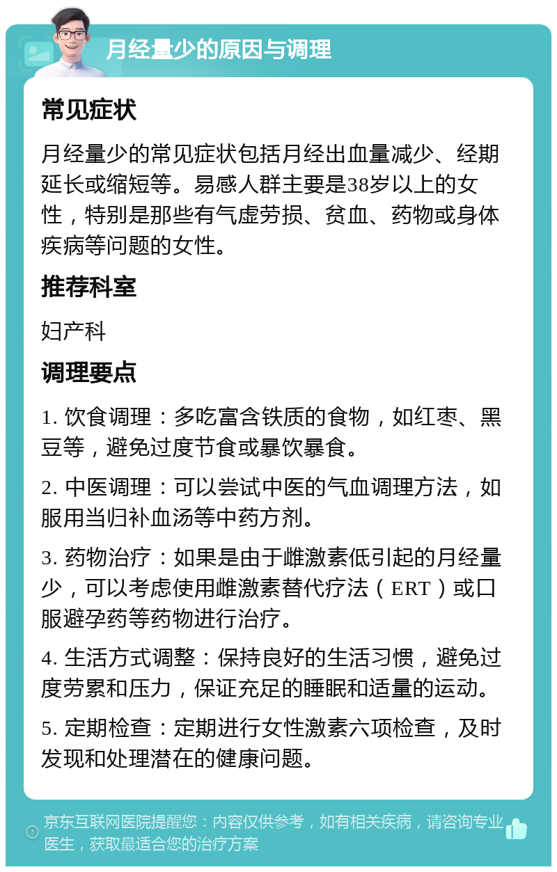 月经量少的原因与调理 常见症状 月经量少的常见症状包括月经出血量减少、经期延长或缩短等。易感人群主要是38岁以上的女性，特别是那些有气虚劳损、贫血、药物或身体疾病等问题的女性。 推荐科室 妇产科 调理要点 1. 饮食调理：多吃富含铁质的食物，如红枣、黑豆等，避免过度节食或暴饮暴食。 2. 中医调理：可以尝试中医的气血调理方法，如服用当归补血汤等中药方剂。 3. 药物治疗：如果是由于雌激素低引起的月经量少，可以考虑使用雌激素替代疗法（ERT）或口服避孕药等药物进行治疗。 4. 生活方式调整：保持良好的生活习惯，避免过度劳累和压力，保证充足的睡眠和适量的运动。 5. 定期检查：定期进行女性激素六项检查，及时发现和处理潜在的健康问题。