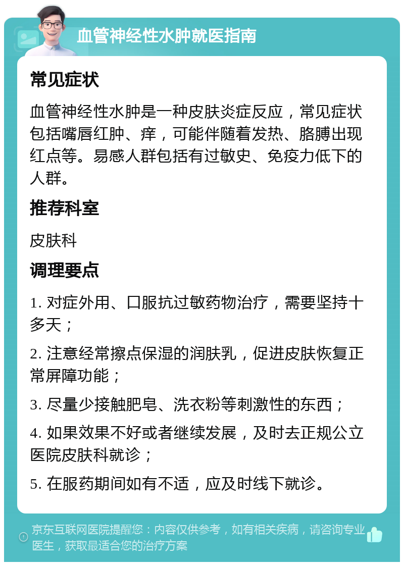 血管神经性水肿就医指南 常见症状 血管神经性水肿是一种皮肤炎症反应，常见症状包括嘴唇红肿、痒，可能伴随着发热、胳膊出现红点等。易感人群包括有过敏史、免疫力低下的人群。 推荐科室 皮肤科 调理要点 1. 对症外用、口服抗过敏药物治疗，需要坚持十多天； 2. 注意经常擦点保湿的润肤乳，促进皮肤恢复正常屏障功能； 3. 尽量少接触肥皂、洗衣粉等刺激性的东西； 4. 如果效果不好或者继续发展，及时去正规公立医院皮肤科就诊； 5. 在服药期间如有不适，应及时线下就诊。