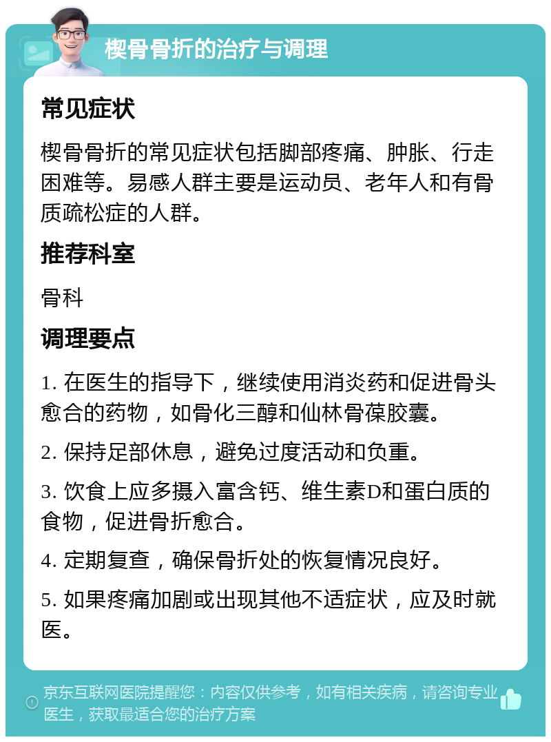 楔骨骨折的治疗与调理 常见症状 楔骨骨折的常见症状包括脚部疼痛、肿胀、行走困难等。易感人群主要是运动员、老年人和有骨质疏松症的人群。 推荐科室 骨科 调理要点 1. 在医生的指导下，继续使用消炎药和促进骨头愈合的药物，如骨化三醇和仙林骨葆胶囊。 2. 保持足部休息，避免过度活动和负重。 3. 饮食上应多摄入富含钙、维生素D和蛋白质的食物，促进骨折愈合。 4. 定期复查，确保骨折处的恢复情况良好。 5. 如果疼痛加剧或出现其他不适症状，应及时就医。