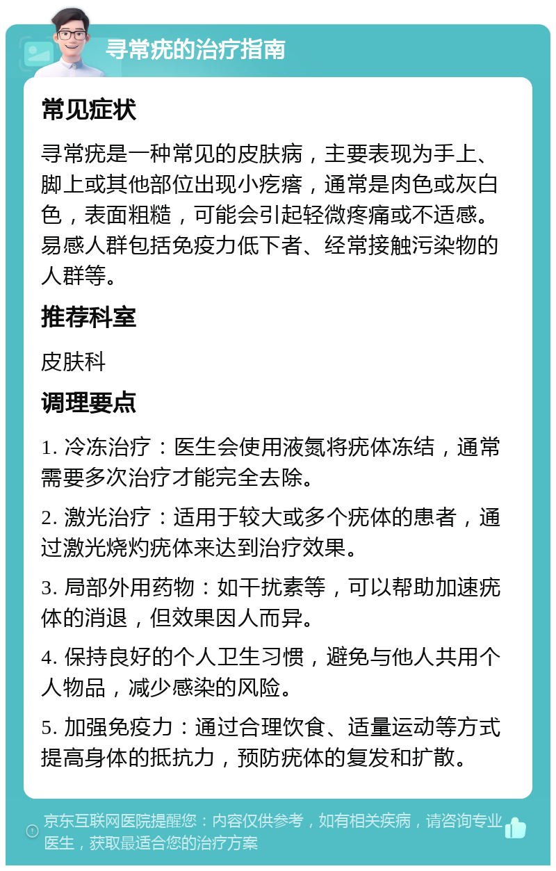 寻常疣的治疗指南 常见症状 寻常疣是一种常见的皮肤病，主要表现为手上、脚上或其他部位出现小疙瘩，通常是肉色或灰白色，表面粗糙，可能会引起轻微疼痛或不适感。易感人群包括免疫力低下者、经常接触污染物的人群等。 推荐科室 皮肤科 调理要点 1. 冷冻治疗：医生会使用液氮将疣体冻结，通常需要多次治疗才能完全去除。 2. 激光治疗：适用于较大或多个疣体的患者，通过激光烧灼疣体来达到治疗效果。 3. 局部外用药物：如干扰素等，可以帮助加速疣体的消退，但效果因人而异。 4. 保持良好的个人卫生习惯，避免与他人共用个人物品，减少感染的风险。 5. 加强免疫力：通过合理饮食、适量运动等方式提高身体的抵抗力，预防疣体的复发和扩散。