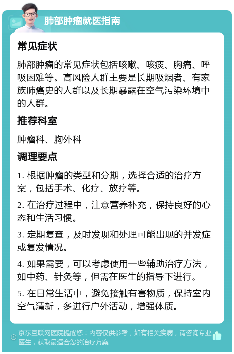 肺部肿瘤就医指南 常见症状 肺部肿瘤的常见症状包括咳嗽、咳痰、胸痛、呼吸困难等。高风险人群主要是长期吸烟者、有家族肺癌史的人群以及长期暴露在空气污染环境中的人群。 推荐科室 肿瘤科、胸外科 调理要点 1. 根据肿瘤的类型和分期，选择合适的治疗方案，包括手术、化疗、放疗等。 2. 在治疗过程中，注意营养补充，保持良好的心态和生活习惯。 3. 定期复查，及时发现和处理可能出现的并发症或复发情况。 4. 如果需要，可以考虑使用一些辅助治疗方法，如中药、针灸等，但需在医生的指导下进行。 5. 在日常生活中，避免接触有害物质，保持室内空气清新，多进行户外活动，增强体质。