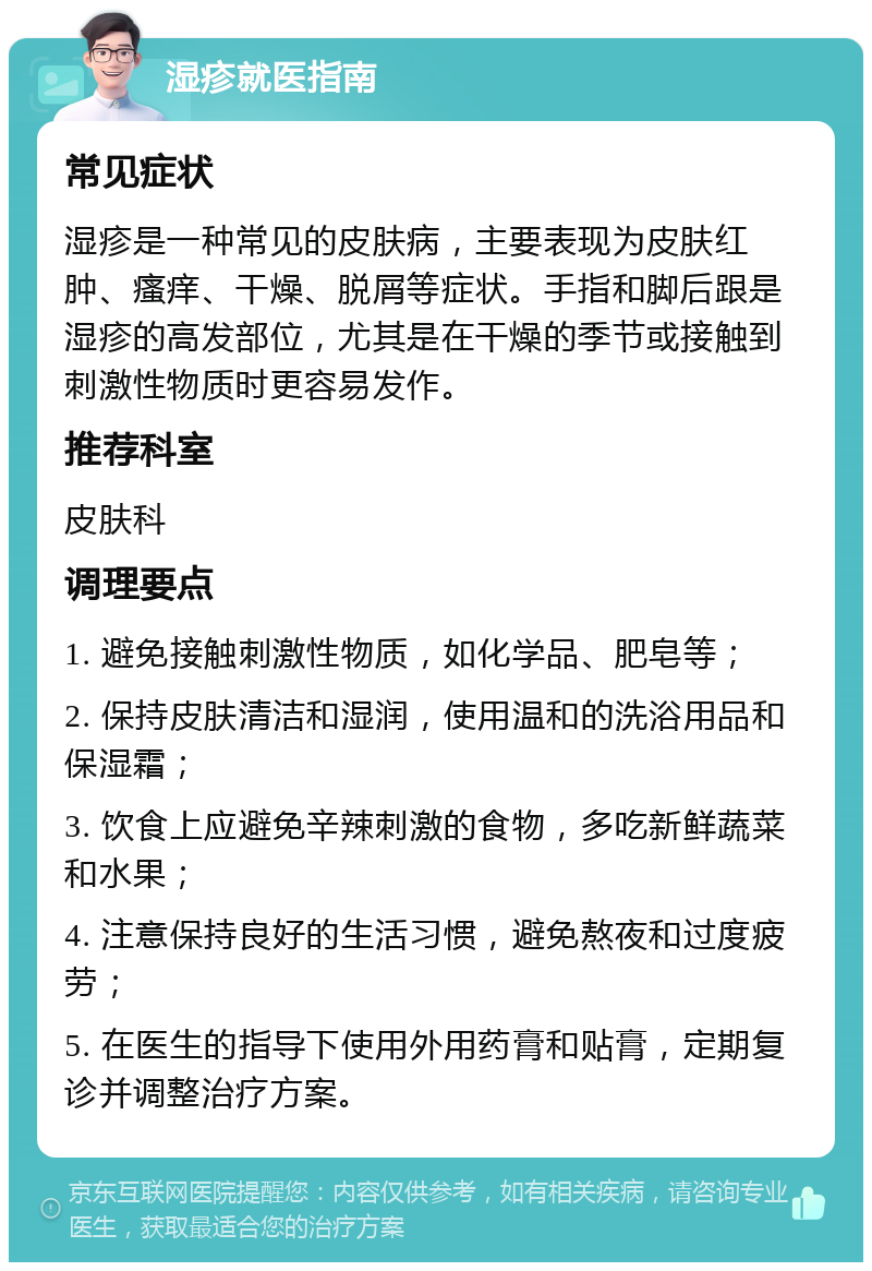 湿疹就医指南 常见症状 湿疹是一种常见的皮肤病，主要表现为皮肤红肿、瘙痒、干燥、脱屑等症状。手指和脚后跟是湿疹的高发部位，尤其是在干燥的季节或接触到刺激性物质时更容易发作。 推荐科室 皮肤科 调理要点 1. 避免接触刺激性物质，如化学品、肥皂等； 2. 保持皮肤清洁和湿润，使用温和的洗浴用品和保湿霜； 3. 饮食上应避免辛辣刺激的食物，多吃新鲜蔬菜和水果； 4. 注意保持良好的生活习惯，避免熬夜和过度疲劳； 5. 在医生的指导下使用外用药膏和贴膏，定期复诊并调整治疗方案。