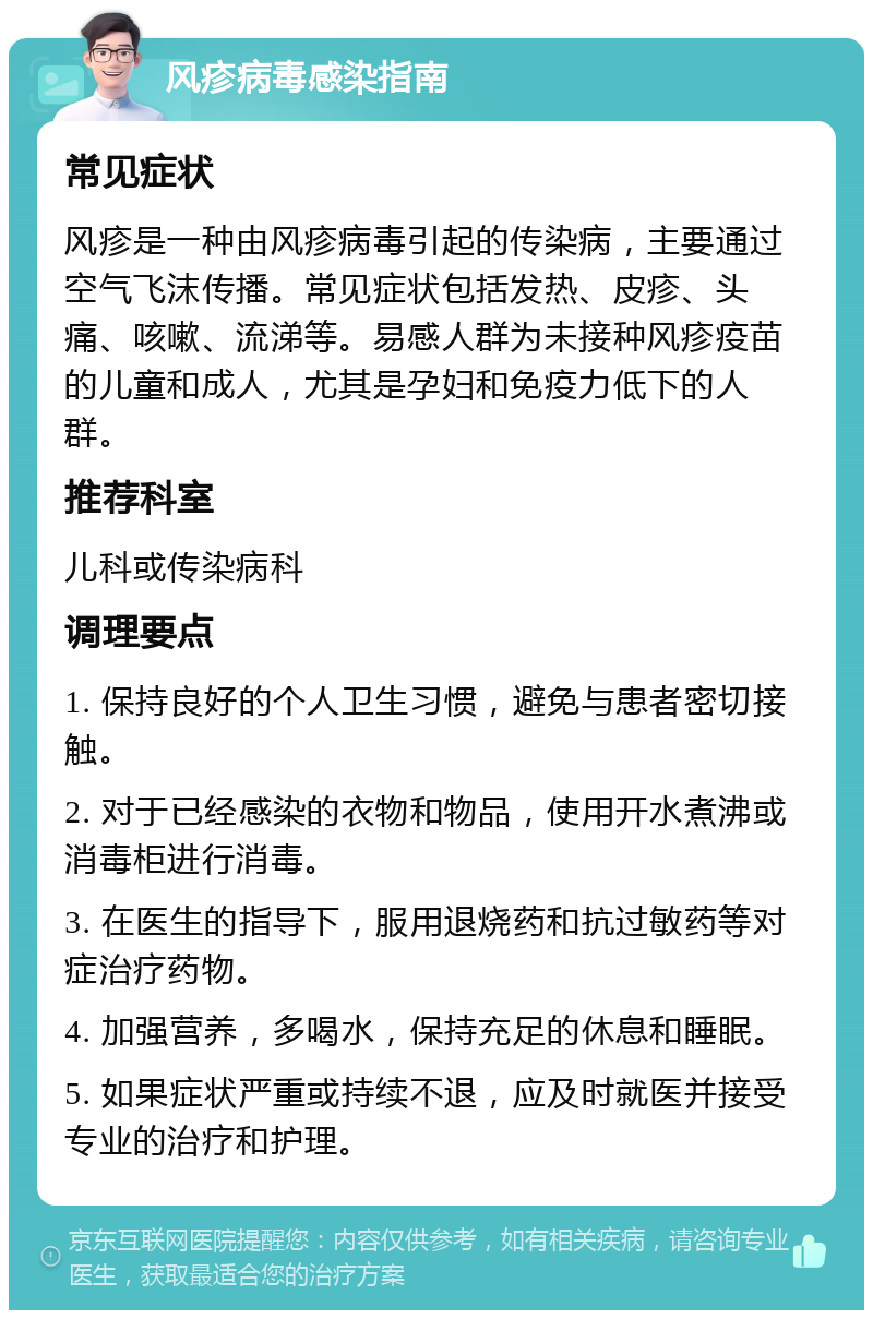 风疹病毒感染指南 常见症状 风疹是一种由风疹病毒引起的传染病，主要通过空气飞沫传播。常见症状包括发热、皮疹、头痛、咳嗽、流涕等。易感人群为未接种风疹疫苗的儿童和成人，尤其是孕妇和免疫力低下的人群。 推荐科室 儿科或传染病科 调理要点 1. 保持良好的个人卫生习惯，避免与患者密切接触。 2. 对于已经感染的衣物和物品，使用开水煮沸或消毒柜进行消毒。 3. 在医生的指导下，服用退烧药和抗过敏药等对症治疗药物。 4. 加强营养，多喝水，保持充足的休息和睡眠。 5. 如果症状严重或持续不退，应及时就医并接受专业的治疗和护理。