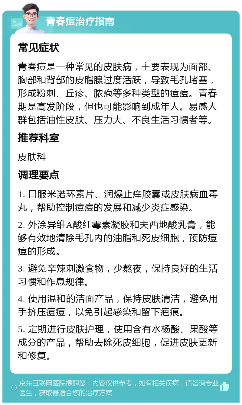 青春痘治疗指南 常见症状 青春痘是一种常见的皮肤病，主要表现为面部、胸部和背部的皮脂腺过度活跃，导致毛孔堵塞，形成粉刺、丘疹、脓疱等多种类型的痘痘。青春期是高发阶段，但也可能影响到成年人。易感人群包括油性皮肤、压力大、不良生活习惯者等。 推荐科室 皮肤科 调理要点 1. 口服米诺环素片、润燥止痒胶囊或皮肤病血毒丸，帮助控制痘痘的发展和减少炎症感染。 2. 外涂异维A酸红霉素凝胶和夫西地酸乳膏，能够有效地清除毛孔内的油脂和死皮细胞，预防痘痘的形成。 3. 避免辛辣刺激食物，少熬夜，保持良好的生活习惯和作息规律。 4. 使用温和的洁面产品，保持皮肤清洁，避免用手挤压痘痘，以免引起感染和留下疤痕。 5. 定期进行皮肤护理，使用含有水杨酸、果酸等成分的产品，帮助去除死皮细胞，促进皮肤更新和修复。