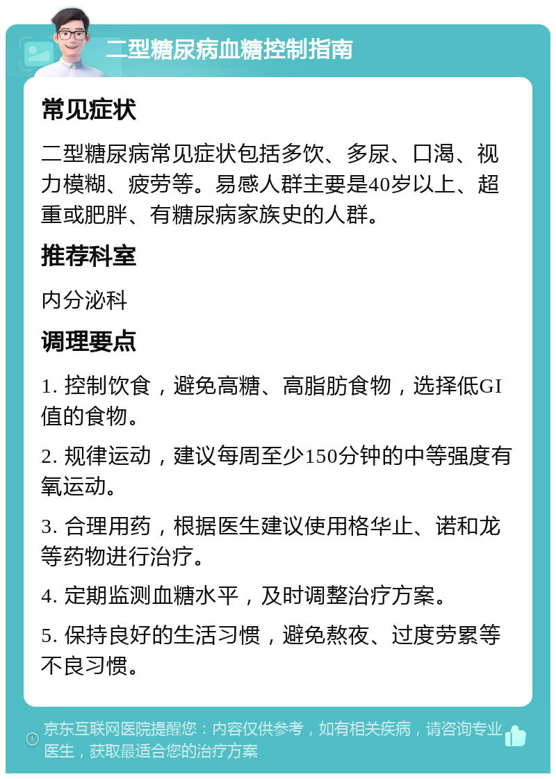 二型糖尿病血糖控制指南 常见症状 二型糖尿病常见症状包括多饮、多尿、口渴、视力模糊、疲劳等。易感人群主要是40岁以上、超重或肥胖、有糖尿病家族史的人群。 推荐科室 内分泌科 调理要点 1. 控制饮食，避免高糖、高脂肪食物，选择低GI值的食物。 2. 规律运动，建议每周至少150分钟的中等强度有氧运动。 3. 合理用药，根据医生建议使用格华止、诺和龙等药物进行治疗。 4. 定期监测血糖水平，及时调整治疗方案。 5. 保持良好的生活习惯，避免熬夜、过度劳累等不良习惯。