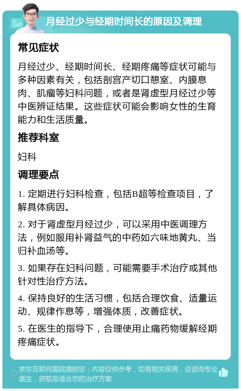 月经过少与经期时间长的原因及调理 常见症状 月经过少、经期时间长、经期疼痛等症状可能与多种因素有关，包括剖宫产切口憩室、内膜息肉、肌瘤等妇科问题，或者是肾虚型月经过少等中医辨证结果。这些症状可能会影响女性的生育能力和生活质量。 推荐科室 妇科 调理要点 1. 定期进行妇科检查，包括B超等检查项目，了解具体病因。 2. 对于肾虚型月经过少，可以采用中医调理方法，例如服用补肾益气的中药如六味地黄丸、当归补血汤等。 3. 如果存在妇科问题，可能需要手术治疗或其他针对性治疗方法。 4. 保持良好的生活习惯，包括合理饮食、适量运动、规律作息等，增强体质，改善症状。 5. 在医生的指导下，合理使用止痛药物缓解经期疼痛症状。