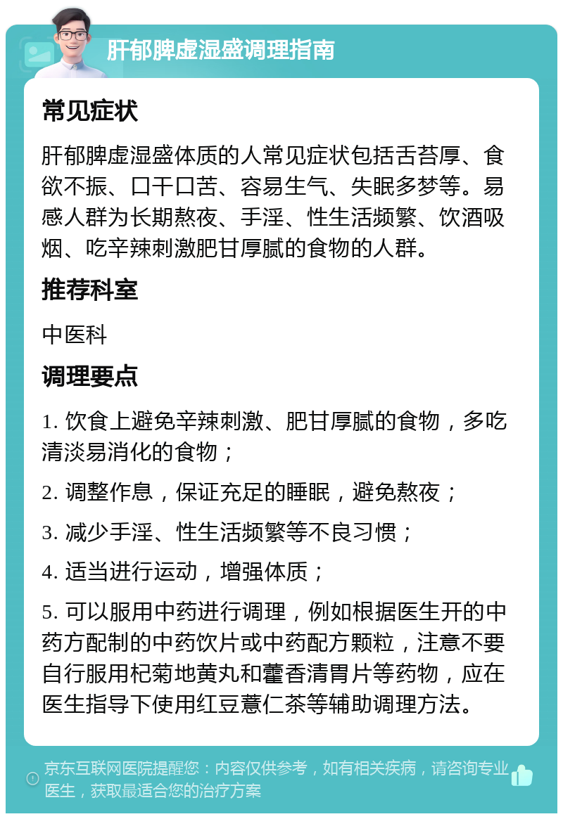 肝郁脾虚湿盛调理指南 常见症状 肝郁脾虚湿盛体质的人常见症状包括舌苔厚、食欲不振、口干口苦、容易生气、失眠多梦等。易感人群为长期熬夜、手淫、性生活频繁、饮酒吸烟、吃辛辣刺激肥甘厚腻的食物的人群。 推荐科室 中医科 调理要点 1. 饮食上避免辛辣刺激、肥甘厚腻的食物，多吃清淡易消化的食物； 2. 调整作息，保证充足的睡眠，避免熬夜； 3. 减少手淫、性生活频繁等不良习惯； 4. 适当进行运动，增强体质； 5. 可以服用中药进行调理，例如根据医生开的中药方配制的中药饮片或中药配方颗粒，注意不要自行服用杞菊地黄丸和藿香清胃片等药物，应在医生指导下使用红豆薏仁茶等辅助调理方法。