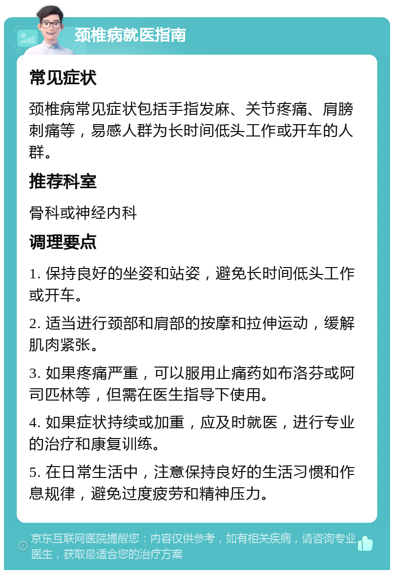 颈椎病就医指南 常见症状 颈椎病常见症状包括手指发麻、关节疼痛、肩膀刺痛等，易感人群为长时间低头工作或开车的人群。 推荐科室 骨科或神经内科 调理要点 1. 保持良好的坐姿和站姿，避免长时间低头工作或开车。 2. 适当进行颈部和肩部的按摩和拉伸运动，缓解肌肉紧张。 3. 如果疼痛严重，可以服用止痛药如布洛芬或阿司匹林等，但需在医生指导下使用。 4. 如果症状持续或加重，应及时就医，进行专业的治疗和康复训练。 5. 在日常生活中，注意保持良好的生活习惯和作息规律，避免过度疲劳和精神压力。