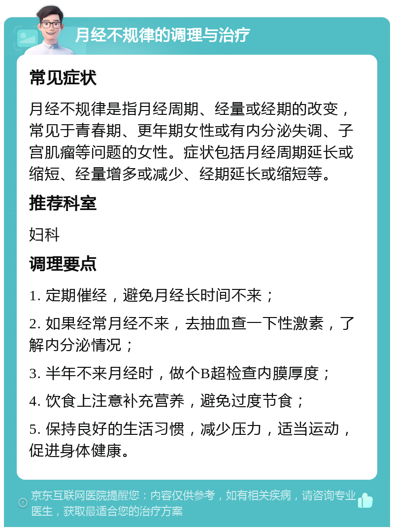 月经不规律的调理与治疗 常见症状 月经不规律是指月经周期、经量或经期的改变，常见于青春期、更年期女性或有内分泌失调、子宫肌瘤等问题的女性。症状包括月经周期延长或缩短、经量增多或减少、经期延长或缩短等。 推荐科室 妇科 调理要点 1. 定期催经，避免月经长时间不来； 2. 如果经常月经不来，去抽血查一下性激素，了解内分泌情况； 3. 半年不来月经时，做个B超检查内膜厚度； 4. 饮食上注意补充营养，避免过度节食； 5. 保持良好的生活习惯，减少压力，适当运动，促进身体健康。