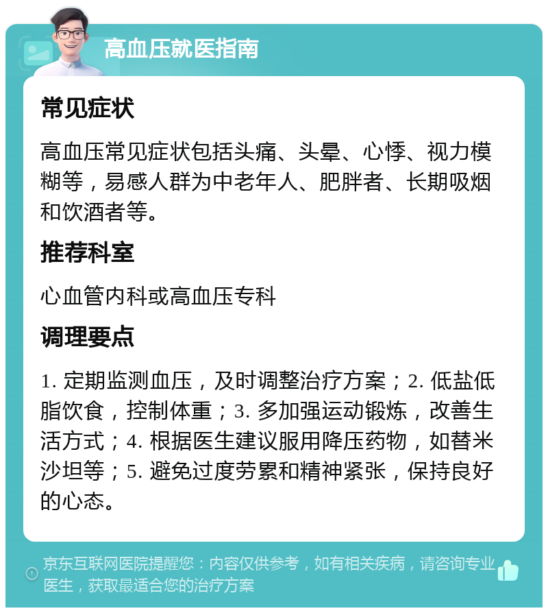 高血压就医指南 常见症状 高血压常见症状包括头痛、头晕、心悸、视力模糊等，易感人群为中老年人、肥胖者、长期吸烟和饮酒者等。 推荐科室 心血管内科或高血压专科 调理要点 1. 定期监测血压，及时调整治疗方案；2. 低盐低脂饮食，控制体重；3. 多加强运动锻炼，改善生活方式；4. 根据医生建议服用降压药物，如替米沙坦等；5. 避免过度劳累和精神紧张，保持良好的心态。