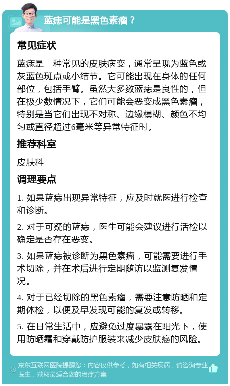 蓝痣可能是黑色素瘤？ 常见症状 蓝痣是一种常见的皮肤病变，通常呈现为蓝色或灰蓝色斑点或小结节。它可能出现在身体的任何部位，包括手臂。虽然大多数蓝痣是良性的，但在极少数情况下，它们可能会恶变成黑色素瘤，特别是当它们出现不对称、边缘模糊、颜色不均匀或直径超过6毫米等异常特征时。 推荐科室 皮肤科 调理要点 1. 如果蓝痣出现异常特征，应及时就医进行检查和诊断。 2. 对于可疑的蓝痣，医生可能会建议进行活检以确定是否存在恶变。 3. 如果蓝痣被诊断为黑色素瘤，可能需要进行手术切除，并在术后进行定期随访以监测复发情况。 4. 对于已经切除的黑色素瘤，需要注意防晒和定期体检，以便及早发现可能的复发或转移。 5. 在日常生活中，应避免过度暴露在阳光下，使用防晒霜和穿戴防护服装来减少皮肤癌的风险。