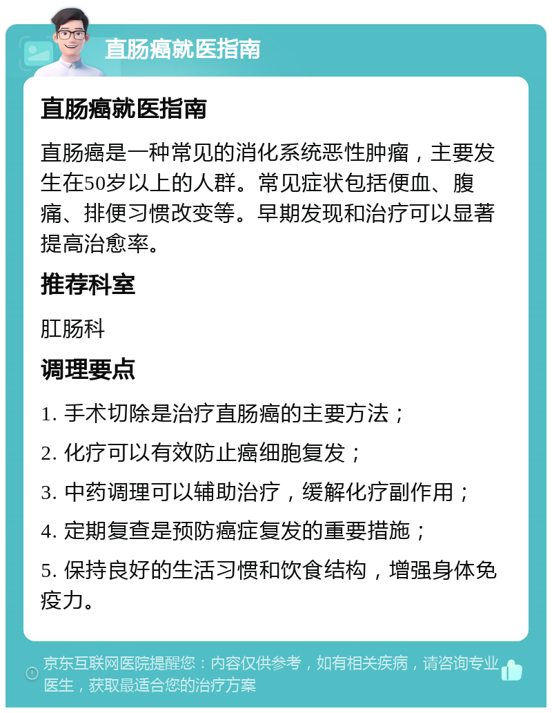 直肠癌就医指南 直肠癌就医指南 直肠癌是一种常见的消化系统恶性肿瘤，主要发生在50岁以上的人群。常见症状包括便血、腹痛、排便习惯改变等。早期发现和治疗可以显著提高治愈率。 推荐科室 肛肠科 调理要点 1. 手术切除是治疗直肠癌的主要方法； 2. 化疗可以有效防止癌细胞复发； 3. 中药调理可以辅助治疗，缓解化疗副作用； 4. 定期复查是预防癌症复发的重要措施； 5. 保持良好的生活习惯和饮食结构，增强身体免疫力。