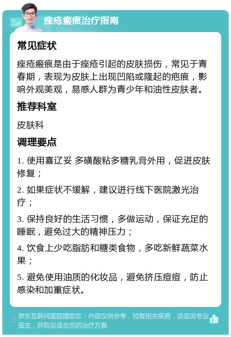 痤疮瘢痕治疗指南 常见症状 痤疮瘢痕是由于痤疮引起的皮肤损伤，常见于青春期，表现为皮肤上出现凹陷或隆起的疤痕，影响外观美观，易感人群为青少年和油性皮肤者。 推荐科室 皮肤科 调理要点 1. 使用喜辽妥 多磺酸粘多糖乳膏外用，促进皮肤修复； 2. 如果症状不缓解，建议进行线下医院激光治疗； 3. 保持良好的生活习惯，多做运动，保证充足的睡眠，避免过大的精神压力； 4. 饮食上少吃脂肪和糖类食物，多吃新鲜蔬菜水果； 5. 避免使用油质的化妆品，避免挤压痘痘，防止感染和加重症状。