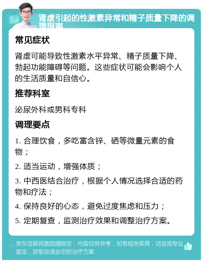 肾虚引起的性激素异常和精子质量下降的调理指南 常见症状 肾虚可能导致性激素水平异常、精子质量下降、勃起功能障碍等问题。这些症状可能会影响个人的生活质量和自信心。 推荐科室 泌尿外科或男科专科 调理要点 1. 合理饮食，多吃富含锌、硒等微量元素的食物； 2. 适当运动，增强体质； 3. 中西医结合治疗，根据个人情况选择合适的药物和疗法； 4. 保持良好的心态，避免过度焦虑和压力； 5. 定期复查，监测治疗效果和调整治疗方案。