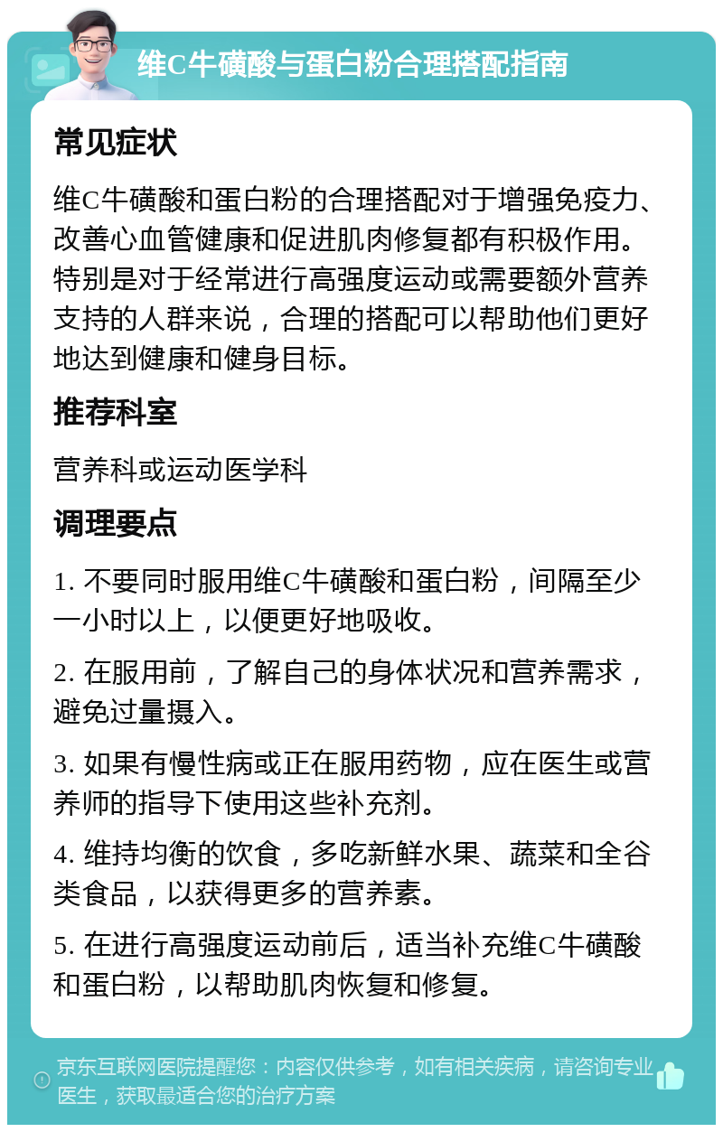 维C牛磺酸与蛋白粉合理搭配指南 常见症状 维C牛磺酸和蛋白粉的合理搭配对于增强免疫力、改善心血管健康和促进肌肉修复都有积极作用。特别是对于经常进行高强度运动或需要额外营养支持的人群来说，合理的搭配可以帮助他们更好地达到健康和健身目标。 推荐科室 营养科或运动医学科 调理要点 1. 不要同时服用维C牛磺酸和蛋白粉，间隔至少一小时以上，以便更好地吸收。 2. 在服用前，了解自己的身体状况和营养需求，避免过量摄入。 3. 如果有慢性病或正在服用药物，应在医生或营养师的指导下使用这些补充剂。 4. 维持均衡的饮食，多吃新鲜水果、蔬菜和全谷类食品，以获得更多的营养素。 5. 在进行高强度运动前后，适当补充维C牛磺酸和蛋白粉，以帮助肌肉恢复和修复。