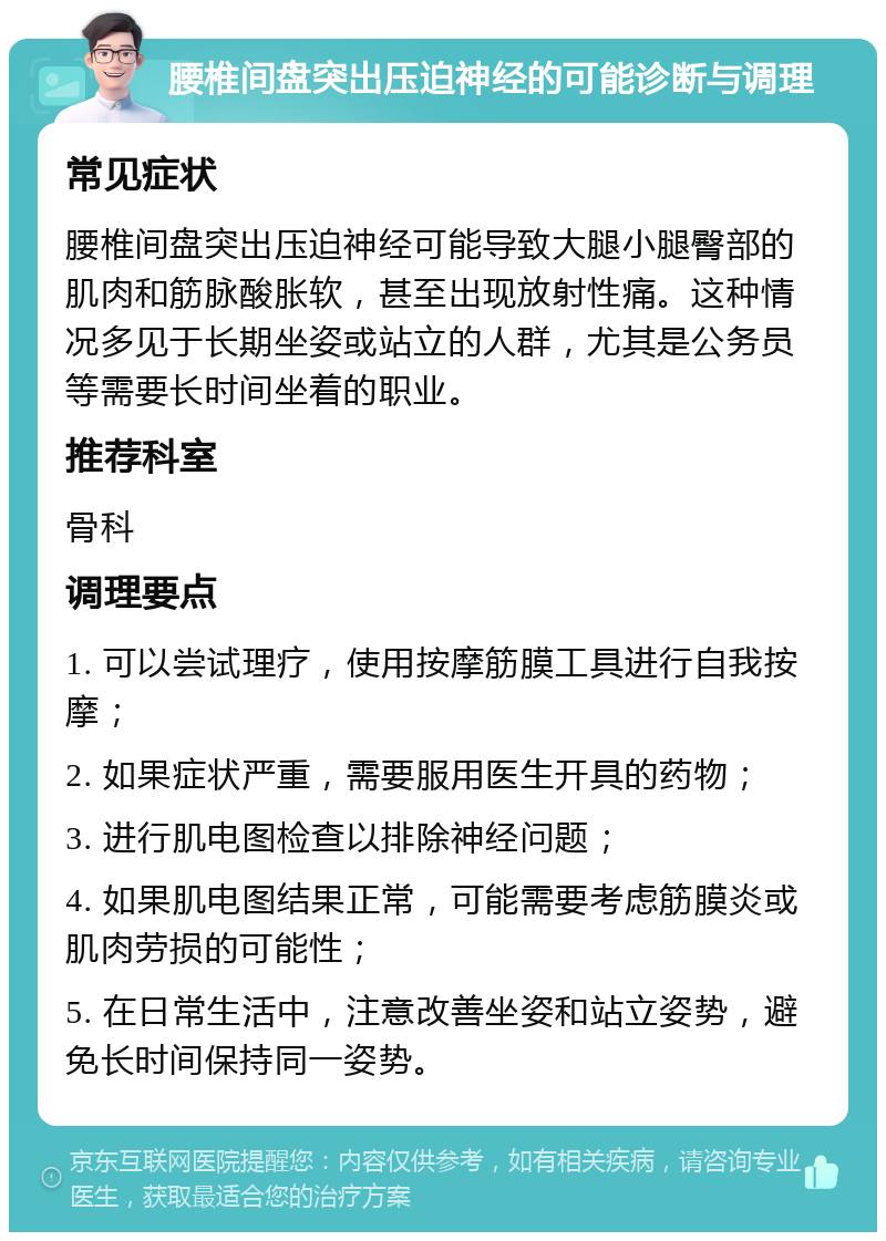 腰椎间盘突出压迫神经的可能诊断与调理 常见症状 腰椎间盘突出压迫神经可能导致大腿小腿臀部的肌肉和筋脉酸胀软，甚至出现放射性痛。这种情况多见于长期坐姿或站立的人群，尤其是公务员等需要长时间坐着的职业。 推荐科室 骨科 调理要点 1. 可以尝试理疗，使用按摩筋膜工具进行自我按摩； 2. 如果症状严重，需要服用医生开具的药物； 3. 进行肌电图检查以排除神经问题； 4. 如果肌电图结果正常，可能需要考虑筋膜炎或肌肉劳损的可能性； 5. 在日常生活中，注意改善坐姿和站立姿势，避免长时间保持同一姿势。