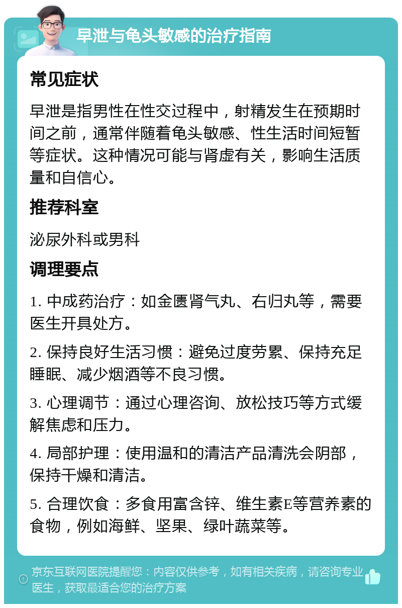 早泄与龟头敏感的治疗指南 常见症状 早泄是指男性在性交过程中，射精发生在预期时间之前，通常伴随着龟头敏感、性生活时间短暂等症状。这种情况可能与肾虚有关，影响生活质量和自信心。 推荐科室 泌尿外科或男科 调理要点 1. 中成药治疗：如金匮肾气丸、右归丸等，需要医生开具处方。 2. 保持良好生活习惯：避免过度劳累、保持充足睡眠、减少烟酒等不良习惯。 3. 心理调节：通过心理咨询、放松技巧等方式缓解焦虑和压力。 4. 局部护理：使用温和的清洁产品清洗会阴部，保持干燥和清洁。 5. 合理饮食：多食用富含锌、维生素E等营养素的食物，例如海鲜、坚果、绿叶蔬菜等。