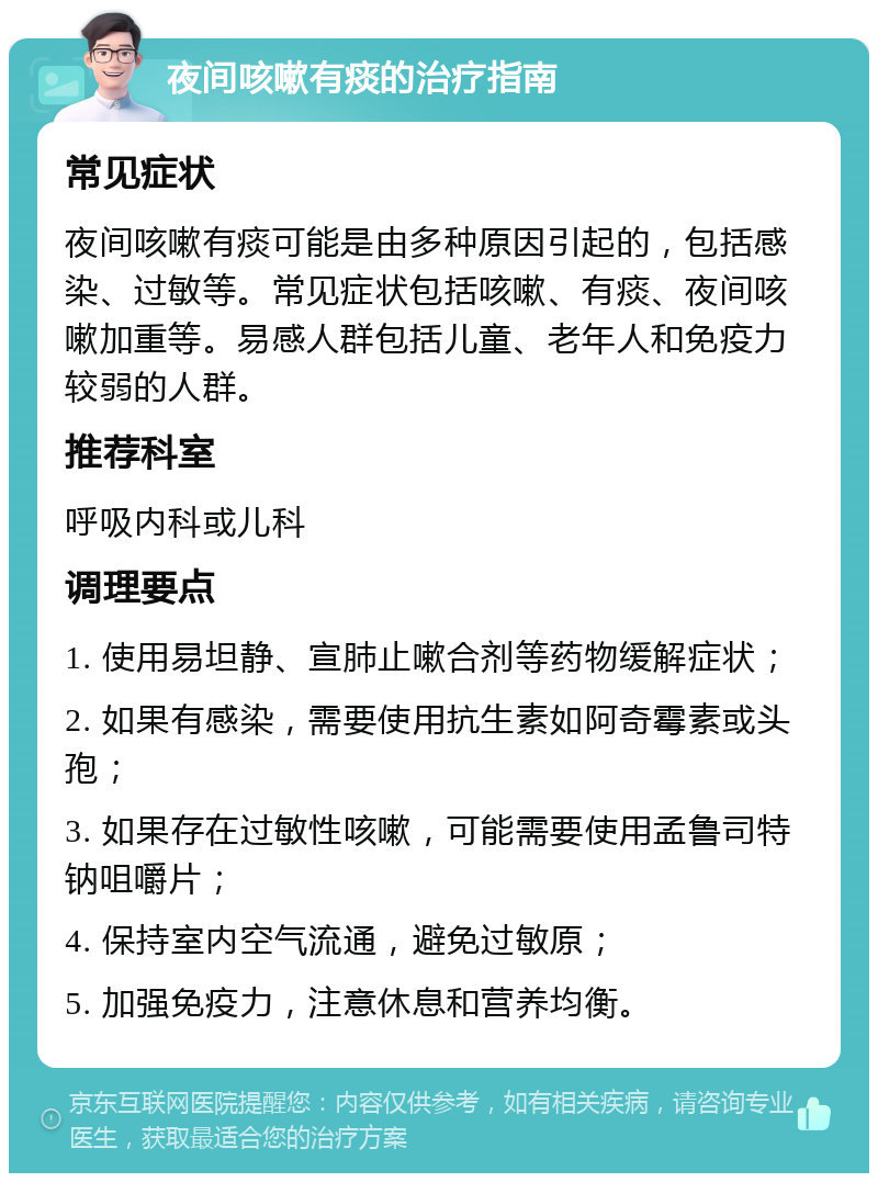 夜间咳嗽有痰的治疗指南 常见症状 夜间咳嗽有痰可能是由多种原因引起的，包括感染、过敏等。常见症状包括咳嗽、有痰、夜间咳嗽加重等。易感人群包括儿童、老年人和免疫力较弱的人群。 推荐科室 呼吸内科或儿科 调理要点 1. 使用易坦静、宣肺止嗽合剂等药物缓解症状； 2. 如果有感染，需要使用抗生素如阿奇霉素或头孢； 3. 如果存在过敏性咳嗽，可能需要使用孟鲁司特钠咀嚼片； 4. 保持室内空气流通，避免过敏原； 5. 加强免疫力，注意休息和营养均衡。