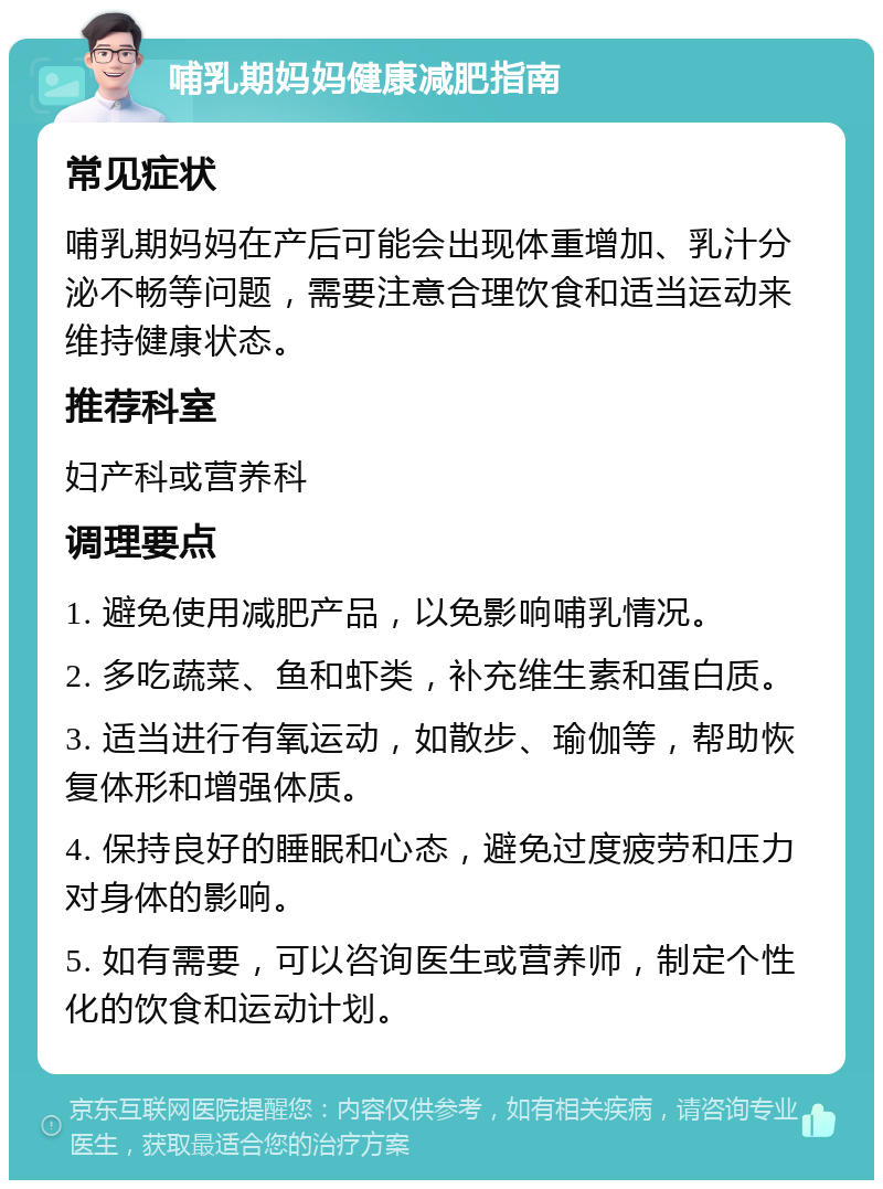 哺乳期妈妈健康减肥指南 常见症状 哺乳期妈妈在产后可能会出现体重增加、乳汁分泌不畅等问题，需要注意合理饮食和适当运动来维持健康状态。 推荐科室 妇产科或营养科 调理要点 1. 避免使用减肥产品，以免影响哺乳情况。 2. 多吃蔬菜、鱼和虾类，补充维生素和蛋白质。 3. 适当进行有氧运动，如散步、瑜伽等，帮助恢复体形和增强体质。 4. 保持良好的睡眠和心态，避免过度疲劳和压力对身体的影响。 5. 如有需要，可以咨询医生或营养师，制定个性化的饮食和运动计划。