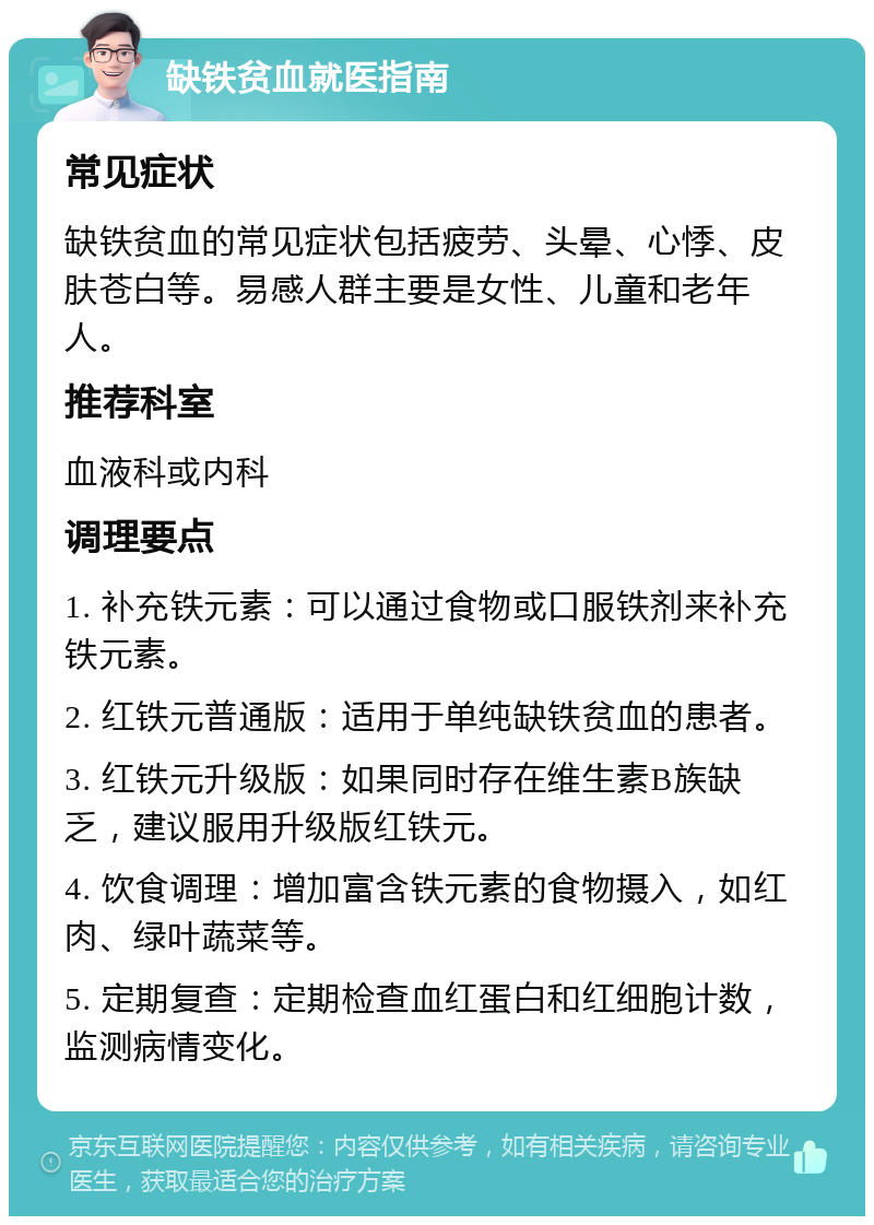 缺铁贫血就医指南 常见症状 缺铁贫血的常见症状包括疲劳、头晕、心悸、皮肤苍白等。易感人群主要是女性、儿童和老年人。 推荐科室 血液科或内科 调理要点 1. 补充铁元素：可以通过食物或口服铁剂来补充铁元素。 2. 红铁元普通版：适用于单纯缺铁贫血的患者。 3. 红铁元升级版：如果同时存在维生素B族缺乏，建议服用升级版红铁元。 4. 饮食调理：增加富含铁元素的食物摄入，如红肉、绿叶蔬菜等。 5. 定期复查：定期检查血红蛋白和红细胞计数，监测病情变化。