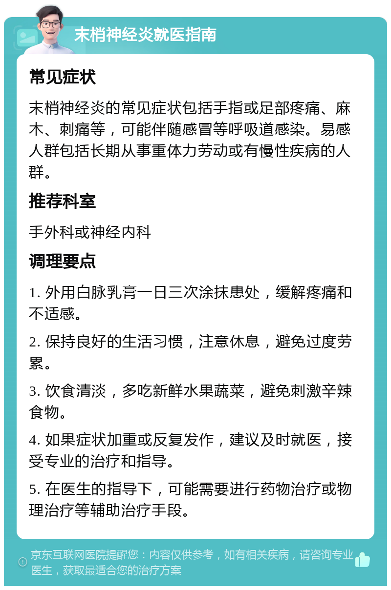 末梢神经炎就医指南 常见症状 末梢神经炎的常见症状包括手指或足部疼痛、麻木、刺痛等，可能伴随感冒等呼吸道感染。易感人群包括长期从事重体力劳动或有慢性疾病的人群。 推荐科室 手外科或神经内科 调理要点 1. 外用白脉乳膏一日三次涂抹患处，缓解疼痛和不适感。 2. 保持良好的生活习惯，注意休息，避免过度劳累。 3. 饮食清淡，多吃新鲜水果蔬菜，避免刺激辛辣食物。 4. 如果症状加重或反复发作，建议及时就医，接受专业的治疗和指导。 5. 在医生的指导下，可能需要进行药物治疗或物理治疗等辅助治疗手段。