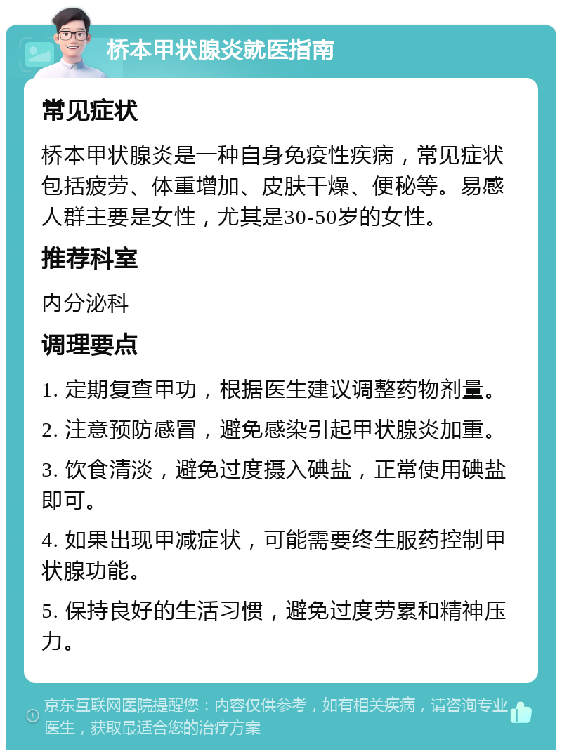 桥本甲状腺炎就医指南 常见症状 桥本甲状腺炎是一种自身免疫性疾病，常见症状包括疲劳、体重增加、皮肤干燥、便秘等。易感人群主要是女性，尤其是30-50岁的女性。 推荐科室 内分泌科 调理要点 1. 定期复查甲功，根据医生建议调整药物剂量。 2. 注意预防感冒，避免感染引起甲状腺炎加重。 3. 饮食清淡，避免过度摄入碘盐，正常使用碘盐即可。 4. 如果出现甲减症状，可能需要终生服药控制甲状腺功能。 5. 保持良好的生活习惯，避免过度劳累和精神压力。