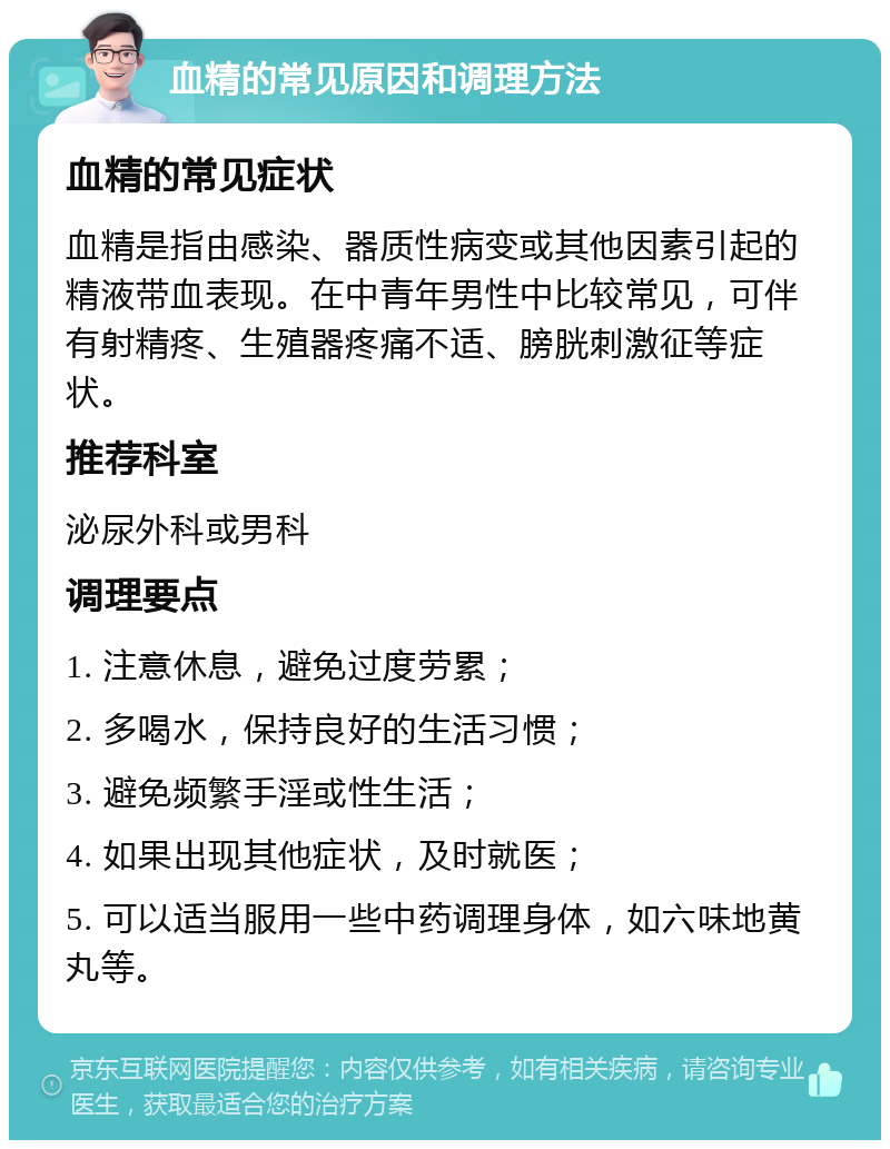 血精的常见原因和调理方法 血精的常见症状 血精是指由感染、器质性病变或其他因素引起的精液带血表现。在中青年男性中比较常见，可伴有射精疼、生殖器疼痛不适、膀胱刺激征等症状。 推荐科室 泌尿外科或男科 调理要点 1. 注意休息，避免过度劳累； 2. 多喝水，保持良好的生活习惯； 3. 避免频繁手淫或性生活； 4. 如果出现其他症状，及时就医； 5. 可以适当服用一些中药调理身体，如六味地黄丸等。