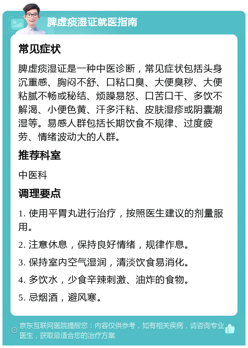 脾虚痰湿证就医指南 常见症状 脾虚痰湿证是一种中医诊断，常见症状包括头身沉重感、胸闷不舒、口粘口臭、大便臭秽、大便粘腻不畅或秘结、烦躁易怒、口苦口干、多饮不解渴、小便色黄、汗多汗粘、皮肤湿疹或阴囊潮湿等。易感人群包括长期饮食不规律、过度疲劳、情绪波动大的人群。 推荐科室 中医科 调理要点 1. 使用平胃丸进行治疗，按照医生建议的剂量服用。 2. 注意休息，保持良好情绪，规律作息。 3. 保持室内空气湿润，清淡饮食易消化。 4. 多饮水，少食辛辣刺激、油炸的食物。 5. 忌烟酒，避风寒。