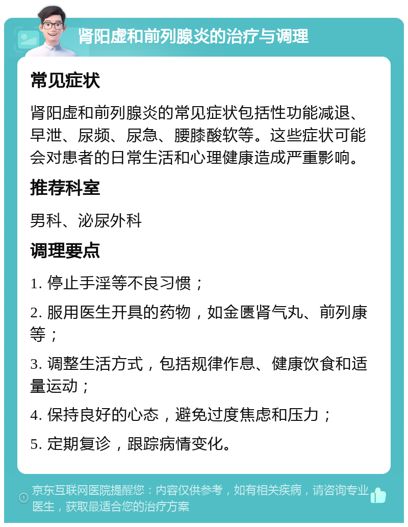 肾阳虚和前列腺炎的治疗与调理 常见症状 肾阳虚和前列腺炎的常见症状包括性功能减退、早泄、尿频、尿急、腰膝酸软等。这些症状可能会对患者的日常生活和心理健康造成严重影响。 推荐科室 男科、泌尿外科 调理要点 1. 停止手淫等不良习惯； 2. 服用医生开具的药物，如金匮肾气丸、前列康等； 3. 调整生活方式，包括规律作息、健康饮食和适量运动； 4. 保持良好的心态，避免过度焦虑和压力； 5. 定期复诊，跟踪病情变化。