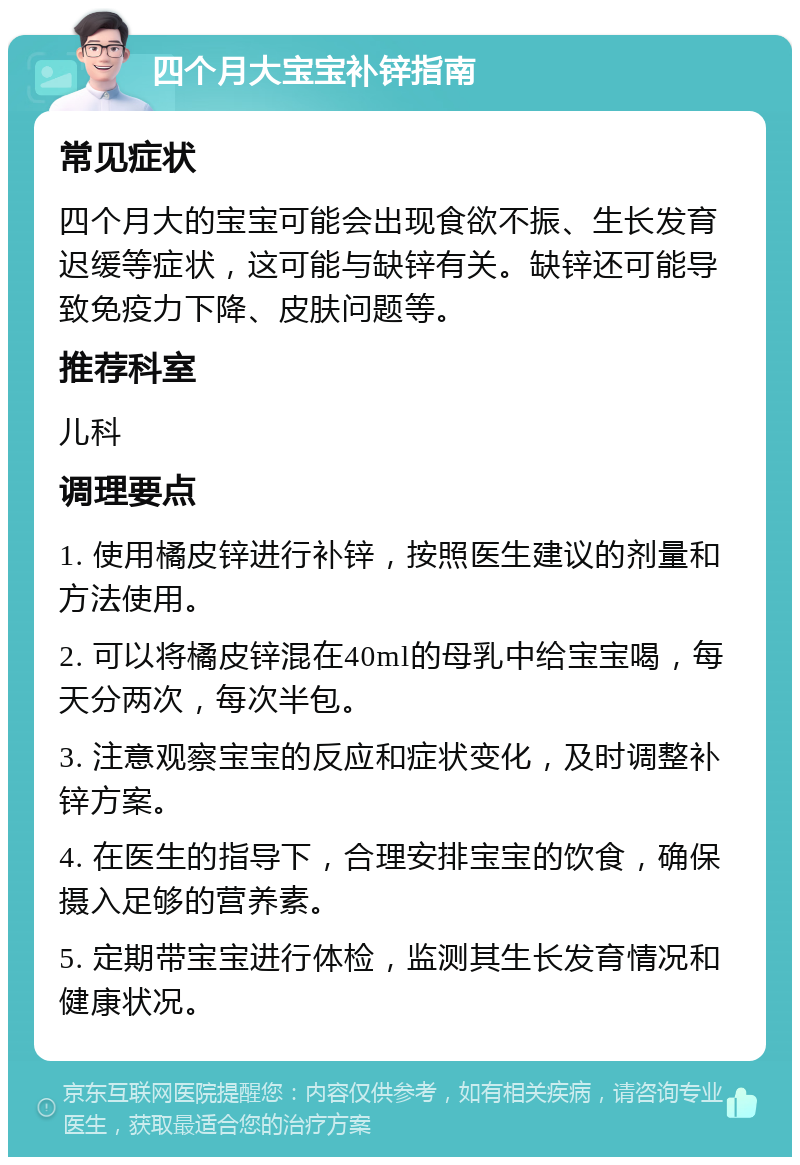 四个月大宝宝补锌指南 常见症状 四个月大的宝宝可能会出现食欲不振、生长发育迟缓等症状，这可能与缺锌有关。缺锌还可能导致免疫力下降、皮肤问题等。 推荐科室 儿科 调理要点 1. 使用橘皮锌进行补锌，按照医生建议的剂量和方法使用。 2. 可以将橘皮锌混在40ml的母乳中给宝宝喝，每天分两次，每次半包。 3. 注意观察宝宝的反应和症状变化，及时调整补锌方案。 4. 在医生的指导下，合理安排宝宝的饮食，确保摄入足够的营养素。 5. 定期带宝宝进行体检，监测其生长发育情况和健康状况。