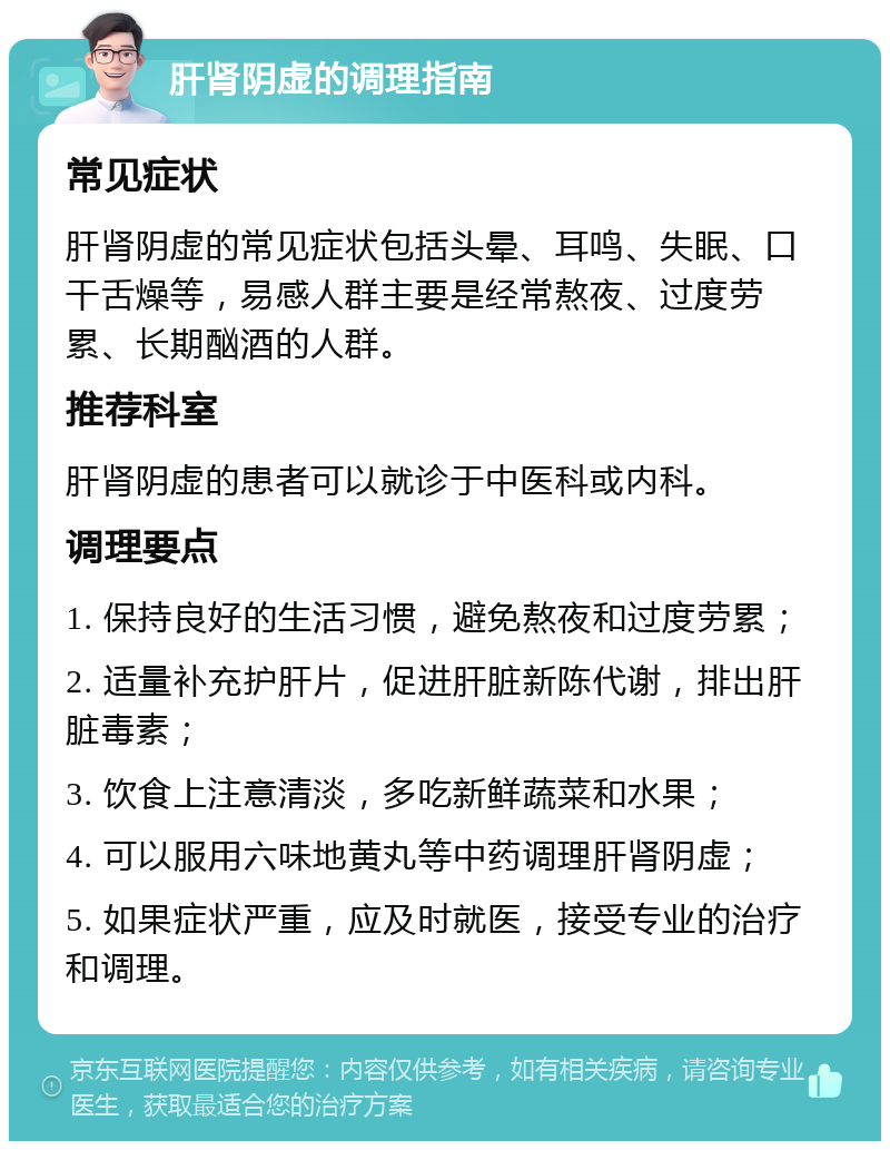 肝肾阴虚的调理指南 常见症状 肝肾阴虚的常见症状包括头晕、耳鸣、失眠、口干舌燥等，易感人群主要是经常熬夜、过度劳累、长期酗酒的人群。 推荐科室 肝肾阴虚的患者可以就诊于中医科或内科。 调理要点 1. 保持良好的生活习惯，避免熬夜和过度劳累； 2. 适量补充护肝片，促进肝脏新陈代谢，排出肝脏毒素； 3. 饮食上注意清淡，多吃新鲜蔬菜和水果； 4. 可以服用六味地黄丸等中药调理肝肾阴虚； 5. 如果症状严重，应及时就医，接受专业的治疗和调理。