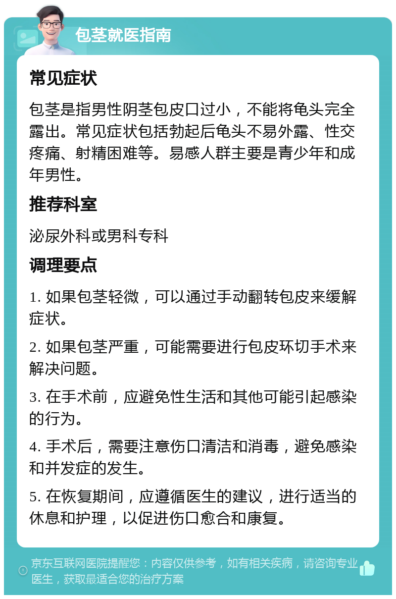 包茎就医指南 常见症状 包茎是指男性阴茎包皮口过小，不能将龟头完全露出。常见症状包括勃起后龟头不易外露、性交疼痛、射精困难等。易感人群主要是青少年和成年男性。 推荐科室 泌尿外科或男科专科 调理要点 1. 如果包茎轻微，可以通过手动翻转包皮来缓解症状。 2. 如果包茎严重，可能需要进行包皮环切手术来解决问题。 3. 在手术前，应避免性生活和其他可能引起感染的行为。 4. 手术后，需要注意伤口清洁和消毒，避免感染和并发症的发生。 5. 在恢复期间，应遵循医生的建议，进行适当的休息和护理，以促进伤口愈合和康复。