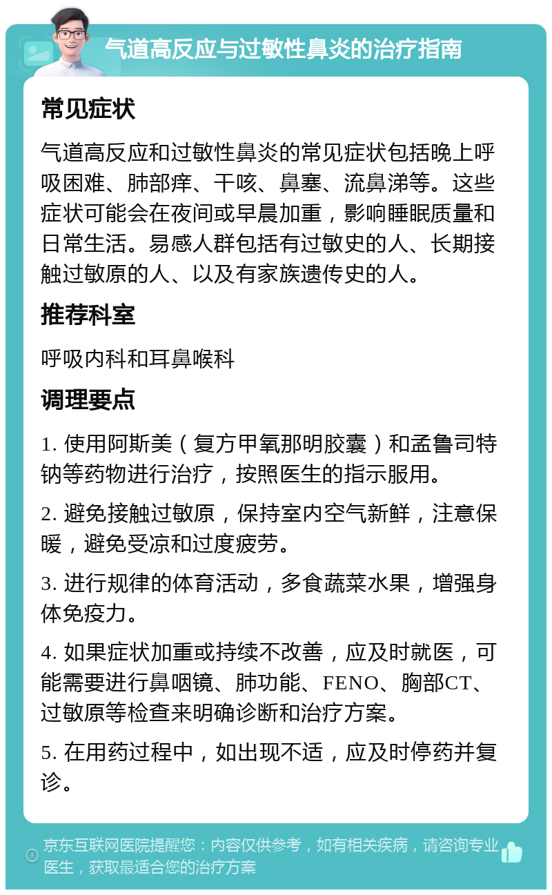 气道高反应与过敏性鼻炎的治疗指南 常见症状 气道高反应和过敏性鼻炎的常见症状包括晚上呼吸困难、肺部痒、干咳、鼻塞、流鼻涕等。这些症状可能会在夜间或早晨加重，影响睡眠质量和日常生活。易感人群包括有过敏史的人、长期接触过敏原的人、以及有家族遗传史的人。 推荐科室 呼吸内科和耳鼻喉科 调理要点 1. 使用阿斯美（复方甲氧那明胶囊）和孟鲁司特钠等药物进行治疗，按照医生的指示服用。 2. 避免接触过敏原，保持室内空气新鲜，注意保暖，避免受凉和过度疲劳。 3. 进行规律的体育活动，多食蔬菜水果，增强身体免疫力。 4. 如果症状加重或持续不改善，应及时就医，可能需要进行鼻咽镜、肺功能、FENO、胸部CT、过敏原等检查来明确诊断和治疗方案。 5. 在用药过程中，如出现不适，应及时停药并复诊。